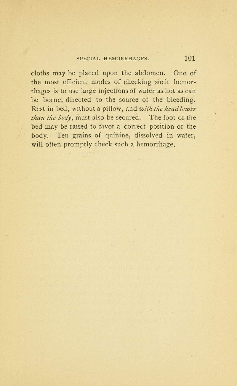 cloths may be placed upon the abdomen. One of the most efficient modes of checking siich hemor- rhages is to use large injections of water as hot as can be borne, directed to the source of the bleeding. Rest in bed, without a pillow, and with the head lower than the body, must also be secured. The foot of the bed may be raised to favor a correct position of the body. Ten grains of quinine, dissolved in water, will often promptly check such a hemorrhage.