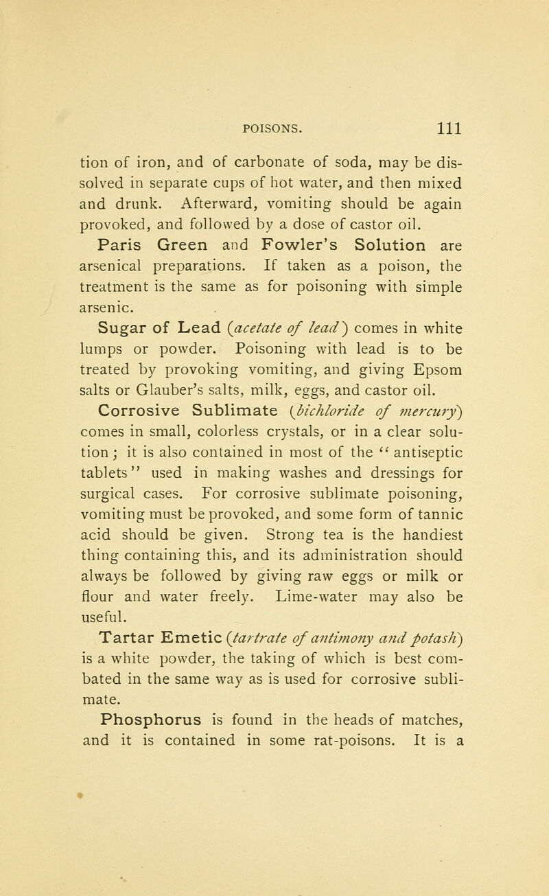 tion of iron, and of carbonate of soda, may be dis- solved in separate cups of hot water, and then mixed and drunk. Afterward, vomiting should be again provoked, and followed by a dose of castor oil. Paris Green and Fowler's Solution are arsenical preparations. If taken as a poison, the treatment is the same as for poisoning with simple arsenic. Sugar of Lead {acetate of lead) comes in white lumps or powder. Poisoning with lead is to be treated by provoking vomiting, and giving Epsom salts or Glauber's salts, milk, eggs, and castor oil. Corrosive Sublimate {bichloride of 7nercury) comes in small, colorless crystals, or in a clear solu- tion; it is also contained in most of the '^ antiseptic tablets used in making washes and dressings for surgical cases. For corrosive sublimate poisoning, vomiting must be provoked, and some form of tannic acid should be given. Strong tea is the handiest thing containing this, and its administration should always be followed by giving raw eggs or milk or flour and water freely. Lime-water may also be useful. Tartar Emetic {tartrate of antimony and potasK) is a white powder, the taking of which is best com- bated in the same way as is used for corrosive subli- mate. Phosphorus is found in the heads of matches, and it is contained in some rat-poisons. It is a