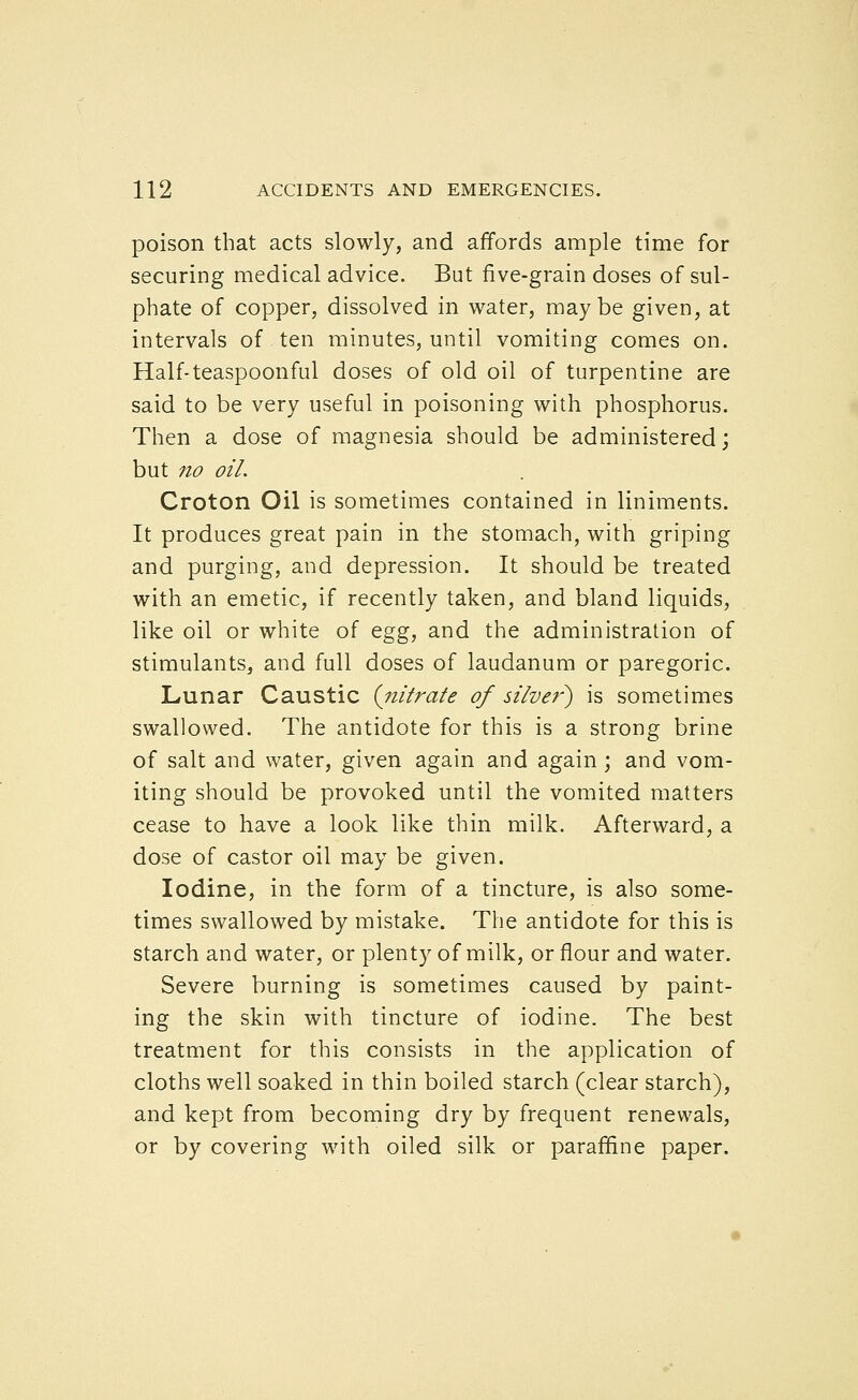 poison that acts slowly, and affords ample time for securing medical advice. But five-grain doses of sul- phate of copper, dissolved in water, maybe given, at intervals of ten minutes, until vomiting comes on. Half-teaspoonful doses of old oil of turpentine are said to be very useful in poisoning with phosphorus. Then a dose of magnesia should be administered; but no oil. Croton Oil is sometimes contained in liniments. It produces great pain in the stomach, with griping and purging, and depression. It should be treated with an emetic, if recently taken, and bland liquids, like oil or white of tgg, and the administration of stimulants, and full doses of laudanum or paregoric. Lunar Caustic {nitrate of silver^ is sometimes swallowed. The antidote for this is a strong brine of salt and water, given again and again; and vom- iting should be provoked until the vomited matters cease to have a look like thin milk. Afterward, a dose of castor oil may be given. Iodine, in the form of a tincture, is also some- times swallowed by mistake. The antidote for this is starch and water, or plenty of milk, or flour and water. Severe burning is sometimes caused by paint- ing the skin with tincture of iodine. The best treatment for this consists in the application of cloths well soaked in thin boiled starch (clear starch), and kept from becoming dry by frequent renewals, or by covering with oiled silk or paraffine paper.