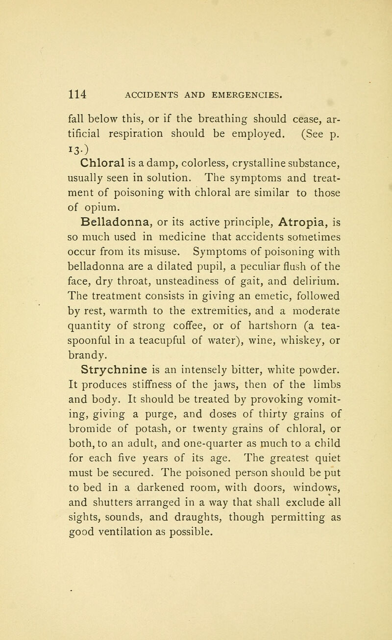 fall below this, or if the breathing should cease, ar- tificial respiration should be employed. (See p. Chloral is a damp, colorless, crystalline substance, usually seen in solution. The symptoms and treat- ment of poisoning with chloral are similar to those of opium. Belladonna, or its active principle, Atropia, is so much used in medicine that accidents sometimes occur from its misuse. Symptoms of poisoning with belladonna are a dilated pupil, a peculiar flush of the face, dry throat, unsteadiness of gait, and delirium. The treatment consists in giving an emetic, followed by rest, warmth to the extremities, and a moderate quantity of strong coffee, or of hartshorn (a tea- spoonful in a teacupful of water), wine, whiskey, or brandy. Strychnine is an intensely bitter, white powder. It produces stiffness of the jaws, then of the limbs and body. It should be treated by provoking vomit- ing, giving a purge, and doses of thirty grains of bromide of potash, or twenty grains of chloral, or both, to an adult, and one-quarter as much to a child for each five years of its age. The greatest quiet must be secured. The poisoned person should be put to bed in a darkened room, with doors, windows, and shutters arranged in a way that shall exclude all sights, sounds, and draughts, though permitting as good ventilation as possible.