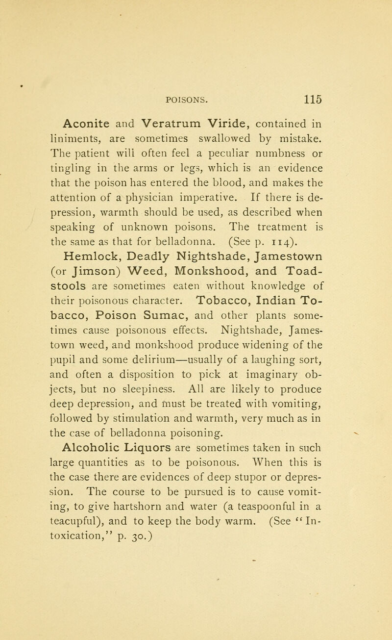 Aconite and Veratrum Viride, contained in liniments, are sometimes swallowed by mistake. The patient will often feel a peculiar numbness or tingling in the arms or legs, which is an evidence that the poison has entered the blood, and makes the attention of a physician imperative. If there is de- pression, warmth should be used, as described when speaking of unknown poisons. The treatment is the same as that for belladonna. (See p. 114). Hemlock, Deadly Nightshade, Jamestown (or Jimson) Weed, Monkshood, and Toad- stools are sometimes eaten without knowledge of their poisonous character. Tobacco, Indian To- bacco, Poison Sumac, and other plants some- times cause poisonous effects. Nightshade, James- town weed, and monkshood produce widening of the pupil and some delirium—usually of a laughing sort, and often a disposition to pick at imaginary ob- jects, but no sleepiness. All are likely to produce deep depression, and must be treated with vomiting, followed by stimulation and warmth, very much as in the case of belladonna poisoning. Alcoholic Liquors are sometimes taken in such large quantities as to be poisonous. When this is the case there are evidences of deep stupor or depres- sion. The course to be pursued is to cause vomit- ing, to give hartshorn and water (a teaspoonful in a teacupful), and to keep the body warm. (See ''In- toxication, p. 30.)