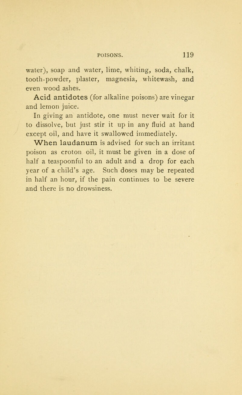 water), soap and water, lime, whiting, soda, chalk, tooth-powder, plaster, magnesia, whitewash, and even wood ashes. Acid antidotes (for alkaline poisons) are vinegar and lemon juice. In giving an antidote, one must never wait for it to dissolve, but just stir it up in any fluid at hand except oil, and have it swallowed immediately. When laudanum is advised for such an irritant poison as croton oil, it must be given in a dose of half a teaspoonful to an adult and a drop for each year of a child's age. Such doses may be repeated in half an hour, if the pain continues to be severe and there is no drowsiness.