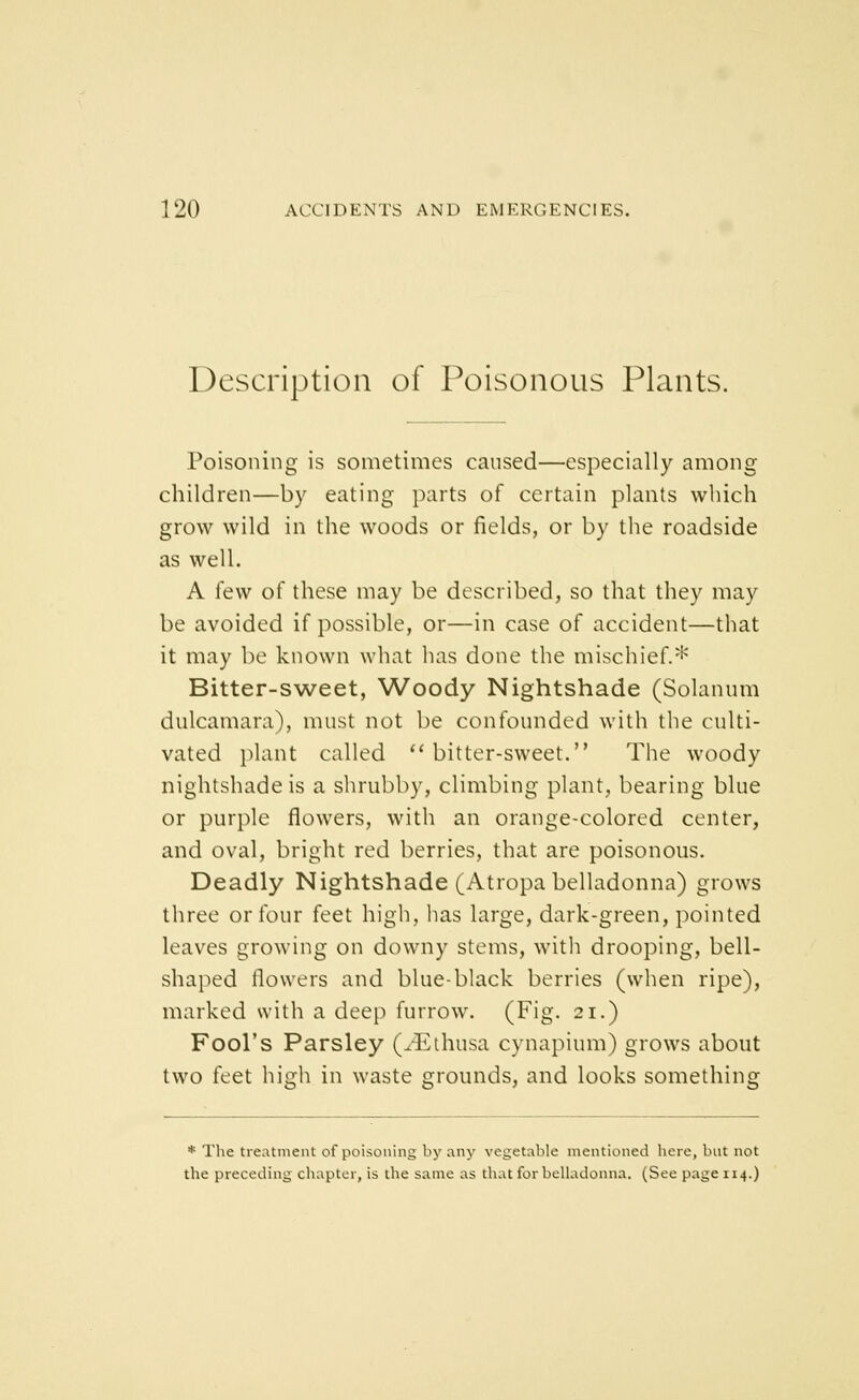 Description of Poisonous Plants. Poisoning is sometimes caused—especially among children—by eating parts of certain plants which grow wild in the woods or fields, or by the roadside as well. A few of these may be described, so that they may be avoided if possible, or—in case of accident—that it may be known what has done the mischief.^' Bitter-sweet, Woody Nightshade (Solanum dulcamara), must not be confounded with the culti- vated i)lant called ''bitter-sweet. The woody nightshade is a shrubby, climbing plant, bearing blue or purple flowers, with an orange-colored center, and oval, bright red berries, that are poisonous. Deadly Nightshade (Atropa belladonna) grows three or four feet high, has large, dark-green, pointed leaves growing on downy stems, with drooping, bell- shaped flowers and blue-black berries (when ripe), marked with a deep furrow. (Fig. 21.) Fool's Parsley (^^thusa cynapium) grows about two feet high in waste grounds, and looks something * The treatment of poisoning by any vegetable mentioned here, but not the preceding chapter, is the same as that for belladonna. (See page 114.)