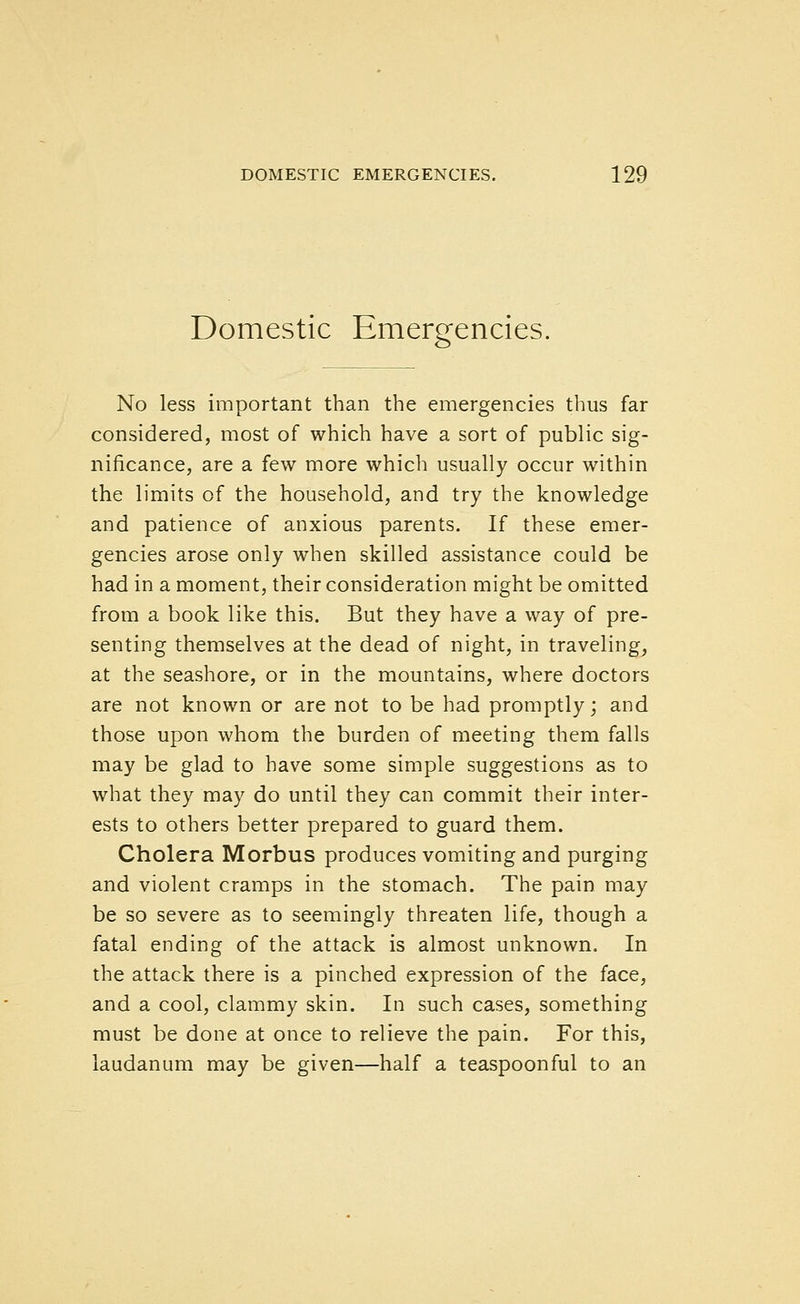 Domestic Emergencies. No less important than the emergencies thus far considered, most of which have a sort of public sig- nificance, are a few more which usually occur within the limits of the household, and try the knowledge and patience of anxious parents. If these emer- gencies arose only when skilled assistance could be had in a moment, their consideration might be omitted from a book like this. But they have a way of pre- senting themselves at the dead of night, in traveling, at the seashore, or in the mountains, where doctors are not known or are not to be had promptly; and those upon whom the burden of meeting them falls may be glad to have some simple suggestions as to what they may do until they can commit their inter- ests to others better prepared to guard them. Cholera Morbus produces vomiting and purging and violent cramps in the stomach. The pain may be so severe as to seemingly threaten life, though a fatal ending of the attack is almost unknown. In the attack there is a pinched expression of the face, and a cool, clammy skin. In such cases, something must be done at once to relieve the pain. For this, laudanum may be given—half a teaspoonful to an