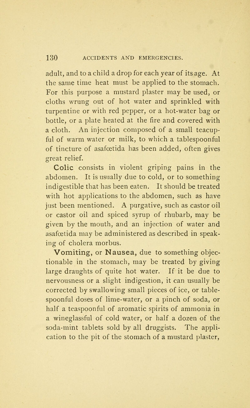 adult, and to a child a drop for each year of its age. At the same time heat must be applied to the stomach. For this purpose a mustard plaster may be used, or cloths wrung out of hot water and sprinkled with turpentine or with red pepper, or a hot-water bag or bottle, or a plate heated at the fire and covered with a cloth. An injection composed of a small teacup- ful of warm water or milk, to which a tablespoonful of tincture of asafoetida has been added, often gives great relief. Colic consists in violent griping pains in the abdomen. It is usually due to cold, or to something indigestible that has been eaten. It should be treated with hot applications to the abdomen, such as have just been mentioned. A purgative, such as castor oil or castor oil and spiced syrup of rhubarb, may be given by the mouth, and an injection of water and asafoetida may be administered as described in speak- ing of cholera morbus. Vomiting, or Nausea, due to something objec- tionable in the stomach, may be treated by giving large draughts of quite hot water. If it be due to nervousness or a slight indigestion, it can usually be corrected by swallowing small pieces of ice, or table- spoonful doses of lime-water, or a pinch of soda, or half a teaspoonful of aromatic spirits of ammonia in a wineglassful of cold water, or half a dozen of the soda-mint tablets sold by all druggists. The appli- cation to the pit of the stomach of a mustard plaster,