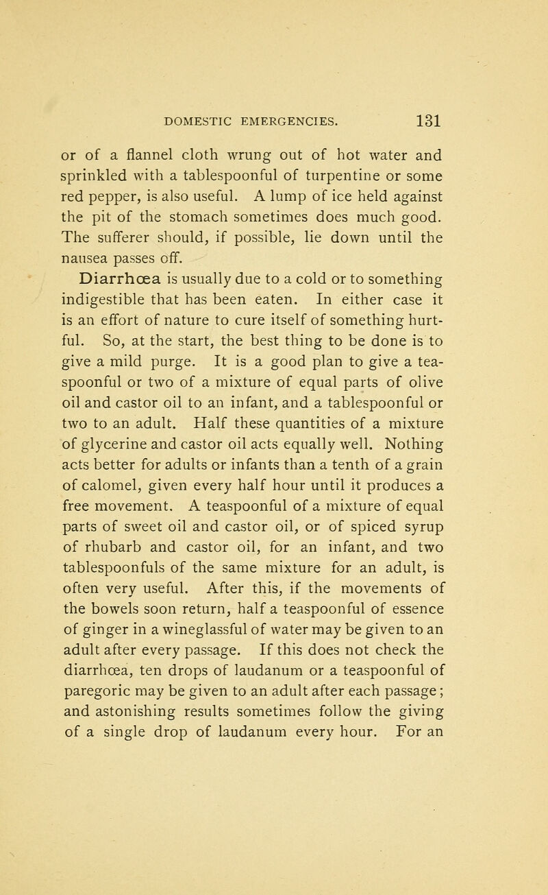 or of a flannel cloth wrung out of hot water and sprinkled with a tablespoonful of turpentine or some red pepper, is also useful. A lump of ice held against the pit of the stomach sometimes does much good. The sufferer should, if possible, lie down until the nausea passes off. Diarrhoea is usually due to a cold or to something indigestible that has been eaten. In either case it is an effort of nature to cure itself of something hurt- ful. So, at the start, the best thing to be done is to give a mild purge. It is a good plan to give a tea- spoonful or two of a mixture of equal parts of olive oil and castor oil to an infant, and a tablespoonful or two to an adult. Half these quantities of a mixture of glycerine and castor oil acts equally well. Nothing acts better for adults or infants than a tenth of a grain of calomel, given every half hour until it produces a free movement, A teaspoonful of a mixture of equal parts of sweet oil and castor oil, or of spiced syrup of rhubarb and castor oil, for an infant, and two tablespoonfuls of the same mixture for an adult, is often very useful. After this, if the movements of the bowels soon return, half a teaspoonful of essence of ginger in a wineglassful of water may be given to an adult after every passage. If this does not check the diarrhoea, ten drops of laudanum or a teaspoonful of paregoric may be given to an adult after each passage; and astonishing results sometimes follow the giving of a single drop of laudanum every hour. For an