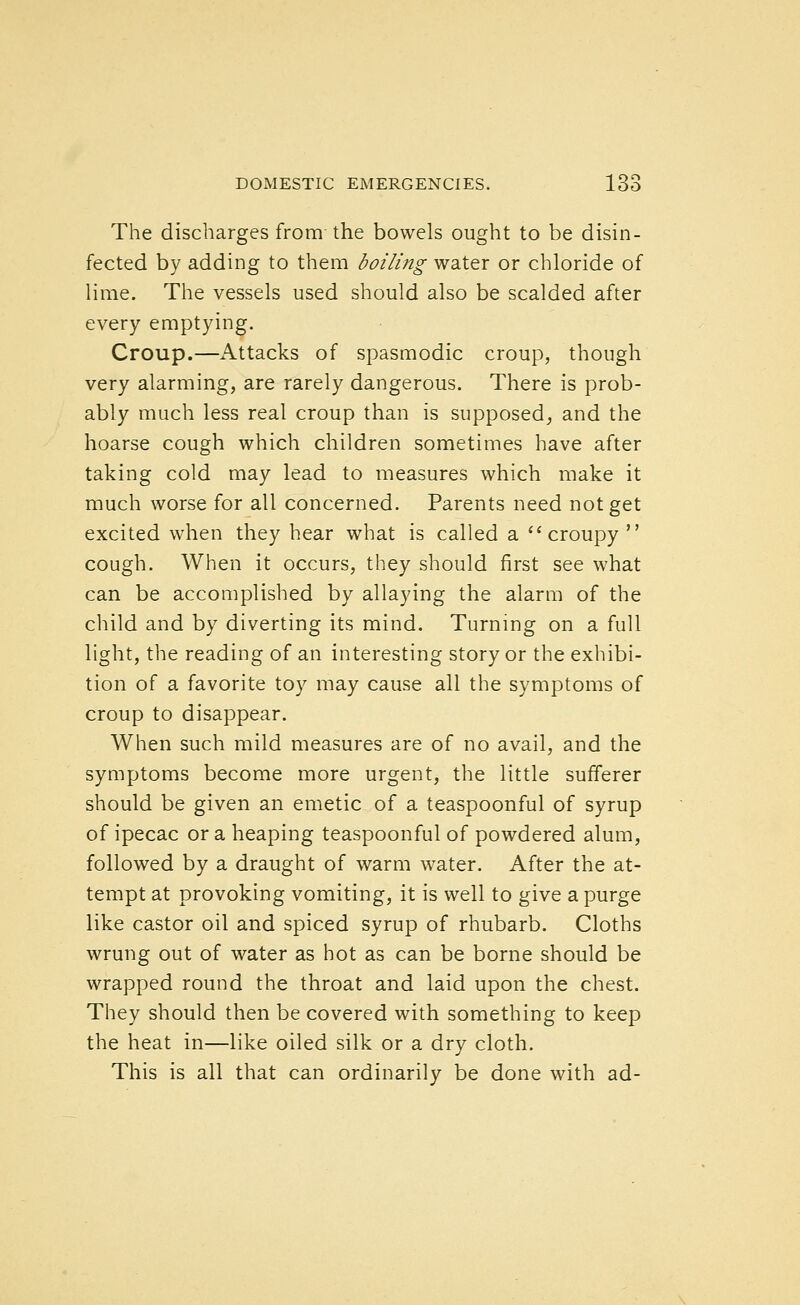 The discharges from the bowels ought to be disin- fected by adding to them boiling water or chloride of lime. The vessels used should also be scalded after every emptying. Croup.—Attacks of spasmodic croup, though very alarming, are rarely dangerous. There is prob- ably much less real croup than is supposed, and the hoarse cough which children sometimes have after taking cold may lead to measures which make it much worse for all concerned. Parents need not get excited when they hear what is called a  croupy  cough. When it occurs, they should first see what can be accomplished by allaying the alarm of the child and by diverting its mind. Turnmg on a full light, the reading of an interesting story or the exhibi- tion of a favorite toy may cause all the symptoms of croup to disappear. When such mild measures are of no avail, and the symptoms become more urgent, the little sufferer should be given an emetic of a teaspoonful of syrup of ipecac or a heaping teaspoonful of powdered alum, followed by a draught of warm water. After the at- tempt at provoking vomiting, it is well to give a purge like castor oil and spiced syrup of rhubarb. Cloths wrung out of water as hot as can be borne should be wrapped round the throat and laid upon the chest. They should then be covered with something to keep the heat in—like oiled silk or a dry cloth. This is all that can ordinarily be done with ad-