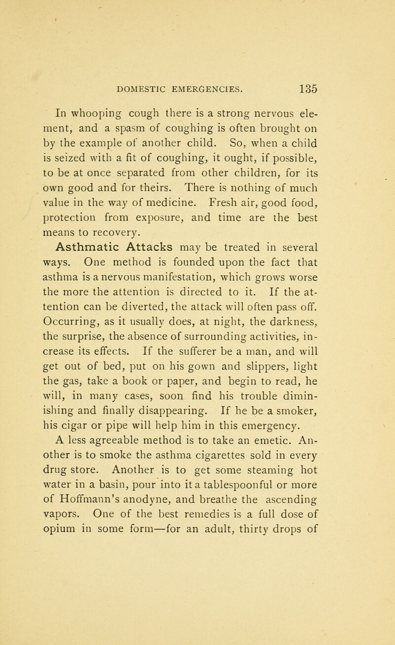 In whooping cough there is a strong nervous ele- ment, and a spasm of coughing is often brought on by the example of another child. So, when a child is seized with a fit of coughing, it ought, if possible, to be at once separated from other children, for its own good and for theirs. There is nothing of much value in the way of medicine. Fresh air, good food, protection from exposure, and time are the best means to recovery. Asthmatic Attacks may be treated in several ways. One method is founded upon the fact that asthma is a nervous manifestation, which grows worse the more the attention is directed to it. If the at- tention can be diverted, the attack will often pass oif. Occurring, as it usually does, at night, the darkness, the surprise, the absence of surrounding activities, in- crease its effects. If the sufferer be a man, and will get out of bed, put on his gown and slippers, light the gas, take a book or paper, and begin to read, he will, in many cases, soon find his trouble dimin- ishing and finally disappearing. If he be a smoker, his cigar or pipe will help him in this emergency. A less agreeable method is to take an emetic. An- other is to smoke the asthma cigarettes sold in every drug store. Another is to get some steaming hot water in a basin, pour into it a tablespoonful or more of Hoffmann's anodyne, and breathe the ascending vapors. One of the best remedies is a full dose of opium in some form—for an adult, thirty drops of