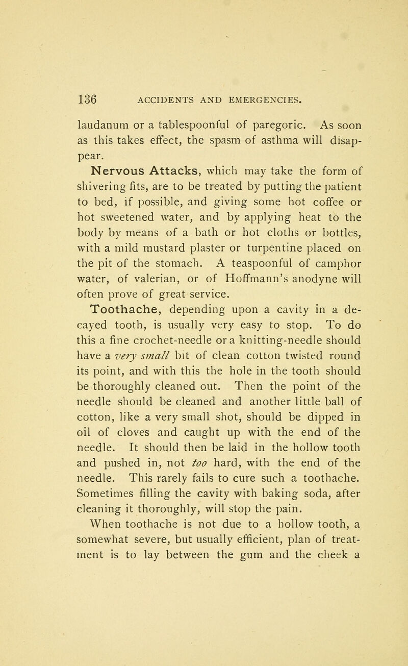 laudanum or a tablespoonful of paregoric. As soon as this takes effect, the spasm of asthma will disap- pear. Nervous Attacks, which may take the form of shivering fits, are to be treated by putting the patient to bed, if possible, and giving some hot coffee or hot sweetened water, and by applying heat to the body by means of a bath or hot cloths or bottles, with a mild mustard plaster or turpentine placed on the pit of the stomach. A teaspoonful of camphor water, of valerian, or of Hoffmann's anodyne will often prove of great service. Toothache, depending upon a cavity in a de- cayed tooth, is usually very easy to stop. To do this a fine crochet-needle or a knitting-needle should have a very small bit of clean cotton twisted round its point, and with this the hole in the tooth should be thoroughly cleaned out. Then the point of the needle should be cleaned and another little ball of cotton, like a very small shot, should be dipped in oil of cloves and caught up with the end of the needle. It should then be laid in the hollow tooth and pushed in, not too hard, with the end of the needle. This rarely fails to cure such a toothache. Sometimes filling the cavity with baking soda, after cleaning it thoroughly, will stop the pain. When toothache is not due to a hollow tooth, a somewhat severe, but usually efficient, plan of treat- ment is to lay between the gum and the cheek a