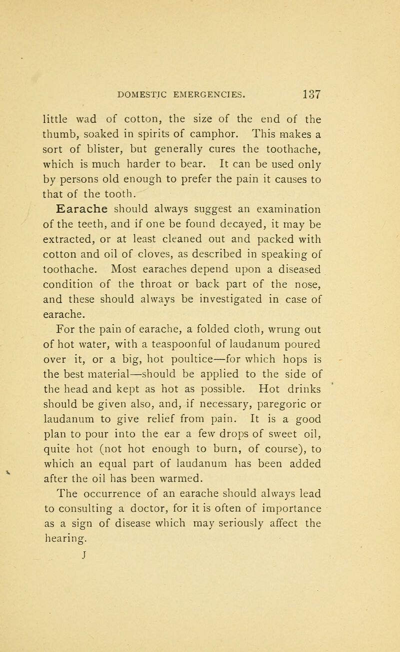 little wad of cotton, the size of the end of the thumb, soaked in spirits of camphor. This makes a sort of blister, but generally cures the toothache, which is much harder to bear. It can be used only by persons old enough to prefer the pain it causes to that of the tooth. Earache should always suggest an examination of the teeth, and if one be found decayed, it may be extracted, or at least cleaned out and packed with cotton and oil of cloves, as described in speaking of toothache. Most earaches depend upon a diseased condition of the throat or back part of the nose, and these should always be investigated in case of earache. For the pain of earache, a folded cloth, wrung out of hot water, with a teaspoonful of laudanum poured over it, or a big, hot poultice—for which hops is the best material—should be applied to the side of the head and kept as hot as possible. Hot drinks should be given also, and, if necessary, paregoric or laudanum to give relief from pain. It is a good plan to pour into the ear a few drops of sweet oil, quite hot (not hot enough to burn, of course), to which an equal part of laudanum has been added after the oil has been warmed. The occurrence of an earache should always lead to consulting a doctor, for it is often of importance as a sign of disease which may seriously affect the hearing. J