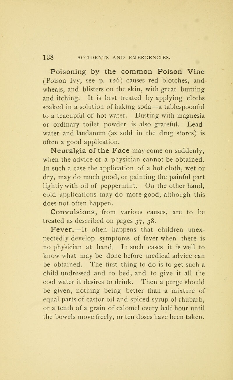 Poisoning by the common Poison Vine (Poison Ivy, see p. 126) causes red blotches, and wheals, and blisters on the skin, with great burning and itching. It is best treated by applying cloths soaked in a solution of baking soda—a tablespoonful to a teacupful of hot water. Dusting with magnesia or ordinary toilet powder is also grateful. Lead- water and laudanum (as sold in the drug stores) is often a good application. Neuralgia of the Face may come on suddenly, when the advice of a physician cannot be obtained. In such a case the application of a hot cloth, wet or dry, may do much good, or painting the painful part lightly with oil of peppermint. On the other hand, cold applications may do more good, although this does not often happen. Convulsions, from various causes, are to be treated as described on pages 37, ;^8. Fever.—It often happens that children unex- pectedly develop symptoms of fever when there is no physician at hand. In such cases it is well to know what may be done before medical advice can be obtained. The first thing to do is to get such a child undressed and to bed, and to give it all the cool water it desires to drink. Then a purge should be given, nothing being better than a mixture of equal parts of castor oil and spiced syrup of rhubarb, or a tenth of a grain of calomel every half hour until the bowels move freely, or ten doses have been taken.