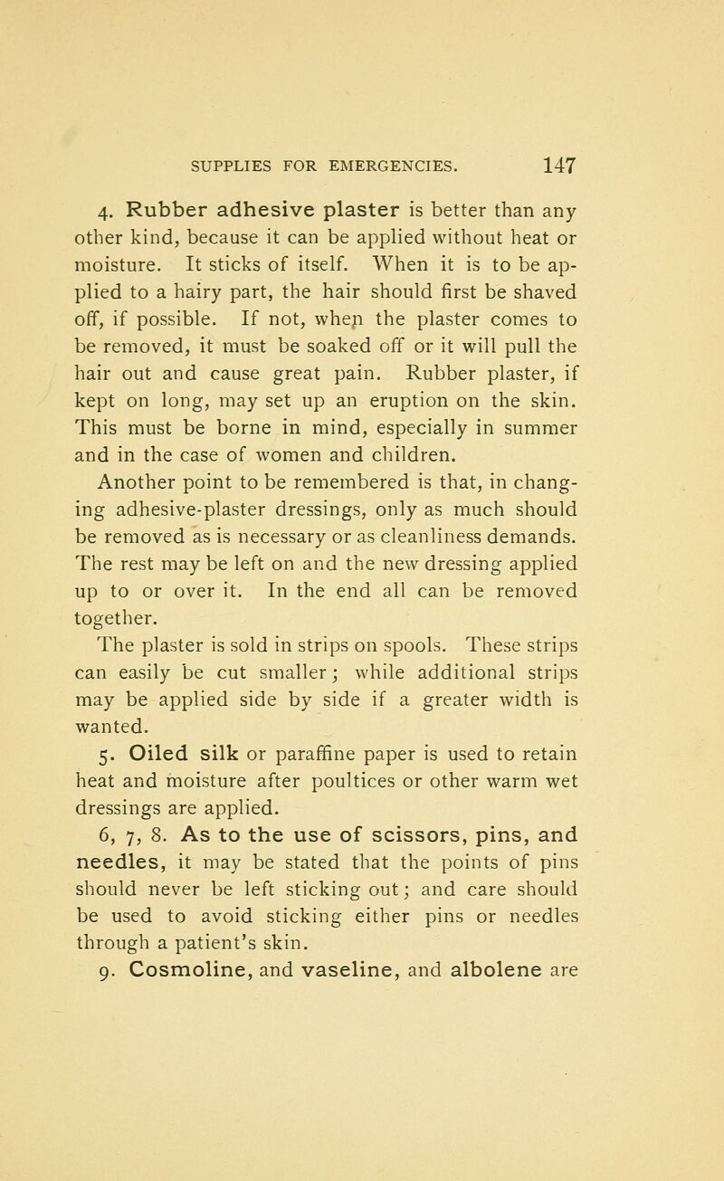 4. Rubber adhesive plaster is better than any other kind, because it can be applied without heat or moisture. It sticks of itself. When it is to be ap- plied to a hairy part, the hair should first be shaved off, if possible. If not, whep the plaster comes to be removed, it must be soaked off or it will pull the hair out and cause great pain. Rubber plaster, if kept on long, may set up an eruption on the skin. This must be borne in mind, especially in summer and in the case of women and children. Another point to be remembered is that, in chang- ing adhesive-plaster dressings, only as much should be removed as is necessary or as cleanliness demands. The rest may be left on and the new dressing applied up to or over it. In the end all can be removed together. The plaster is sold in strips on spools. These strips can easily be cut smaller; while additional strips may be applied side by side if a greater width is wanted. 5. Oiled silk or paraffine paper is used to retain heat and moisture after poultices or other warm wet dressings are applied. 6. 7, 8. As to the use of scissors, pins, and needles, it may be stated that the points of pins should never be left sticking out; and care should be used to avoid sticking either pins or needles through a patient's skin. 9. Cosmoline, and vaseline, and albolene are