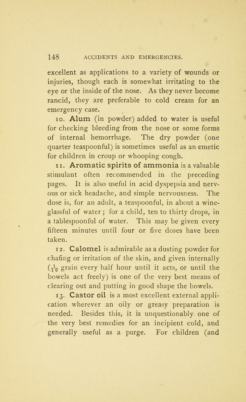 excellent as applications to a variety of wounds or injuries, though each is somewhat irritating to the eye or the inside of the nose. As they never become rancid, they are preferable to cold cream for an emergency case. 10. Alum (in powder) added to water is useful for checking bleeding from the nose or some forms of internal hemorrhage. The dry powder (one quarter teaspoonful) is sometimes useful as an emetic for children in croup or whooping cough. 11. Aromatic spirits of ammonia is a valuable stimulant often recommended in the preceding pages. It is also useful in acid dyspepsia and nerv- ous or sick headache, and simple nervousness. The dose is, for an adult, a teaspoonful, in about a wine- glassful of water; for a child, ten to thirty drops, in a tablespoonful of water. This may be given every fifteen minutes until four or five doses have been taken. 12. Calomel is admirable as a dusting powder for chafing or irritation of the skin, and given internally (tV grain every half hour until it acts, or until the bowels act freely) is one of the very best means of clearing out and putting in good shape the bowels. 13. Castor oil is a most excellent external appli- cation wherever an oily or greasy preparation is needed. Besides this, it is unquestionably one of the very best remedies for an incipient cold, and generally useful as a purge. For children (and