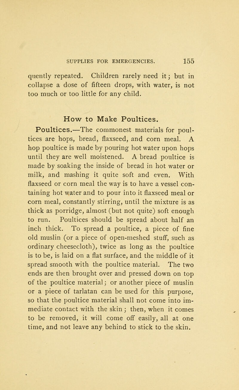 quently repeated. Children rarely need it; but in collapse a dose of fifteen drops, with water, is not too much or too little for any child. How to Make Poultices. Poultices.—The commonest materials for poul- tices are hops, bread, flaxseed, and corn meal. A hop poultice is made by pouring hot water upon hops until they are well moistened. A bread poultice is made by soaking the inside of bread in hot water or milk, and mashing it quite soft and even. With flaxseed or corn meal the way is to have a vessel con- taining hot water and to pour into it flaxseed meal or corn meal, constantly stirring, until the mixture is as thick as porridge, almost (but not quite) soft enough to run. Poultices should be spread about half an inch thick. To spread a poultice, a piece of fine old muslin (or a piece of open-meshed stuff, such as ordinary cheesecloth), twice as long as the poultice is to be, is laid on a flat surface, and the middle of it spread smooth with the poultice material. The two ends are then brought over and pressed down on top of the poultice material; or another piece of muslin or a piece of tarlatan can be used for this purpose, so that the poultice material shall not come into im- mediate contact with the skin ; then, when it comes to be removed, it will come off easily, all at one time, and not leave any behind to stick to the skin.