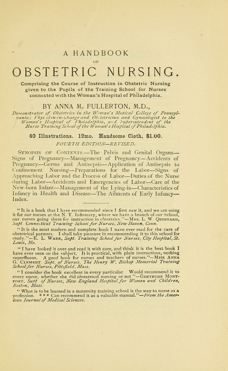 A HANDBOOK OBSTETRIC NURSING. Comprising the Course of Instruction in Obstetric Nursing given to the Pupils of the Training School for Nurses connected with the Woman's Hospital of Philadelphia. BY ANNA M. FULLERTON. M.D., Demonstrator of Obstetrics in the Woman s ]\Iedical College of Pennsyl- vania; rhys ciin-in-Lharge and Obstetrician aiid Gynecologist to the Woman's Hospital of rhiladelphia, a>d Superintendent of the Nurse Training School of the Woman's Hospital cf Philadelphia. 40 Illustrations. 12mo. Handsome Cloth, $1.00. FO UR TH EDITION—RE ITSED. Synopsis of Contents—The Pelvis and Genital Organs— Signs of Pregnancy—INIanagement of Pregnancy—Accidents of Pregnancy—Germs and Antisepsis—Application of Antisepsis to Confinement Nursing—Preparations for the Labor—Signs of Approaching Labor and the Process of Labor—Duties of the Nurse during Labor—Accidents and Emergencies of Labor—Care of the New-born Infant—Management of the Lying-in—Characteristics of Infancy in Health and Disease—The Ailments of Early Infancy— Index.  It is a book that I have recommended since I first saw it, and we are using it for our nurses at the N. Y. Infirmary, where we have a branch of our School, our nurses going there for instruction in obstetrics.—Mks. L. W. Quintard, Supt. Connecticut Training School for Nurses, New Haven, Conn.  It is the most modern and complete book I nave ever read for the care of obstetrical patients. I shall take pleasure in recommending it to this school for study.—E. L. Warr, Supt. Training School for Nurses, City Hospital, St. Louis, Mo.  I have looked it over and read it with care, and think it is the best book I have ever seen on the subject. It is practical, with plain instructions, nothing superfluous. A good book for nurses and teachers of nurses.—Miss Anna G. Clement. Supt. of Nurses. The Henry W. Bishop Memorial Training School for Nurses, Pitt sf eld, Mass.  I consider the book excellent in every particular. Would recommend it to every nurse, whether she did obstetrical nursing or not —Gertrude Mont- fort, Su/>t of Nurses, New England Hospital for Wo}nen and Children, Boston, Mass.  What is to be learned in a maternity training school is the way to nurse as a profession. * * * Can recommend it as a valuable manual.—From the Amer' ican Journal of Medical Sciences.