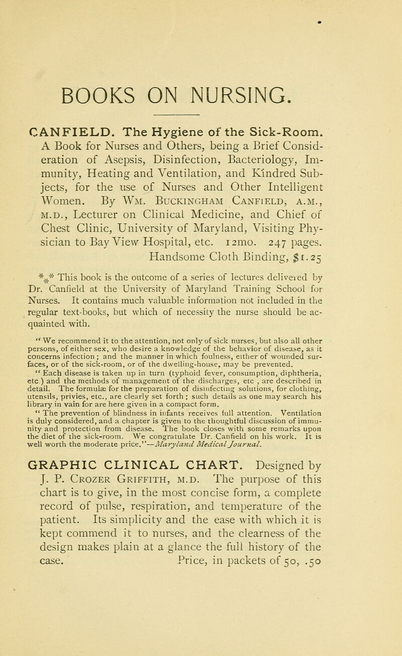 CANFIELD. The Hygiene of the Sick-Room. A Book for Nurses and Others, being a Brief Consid- eration of Asepsis, Disinfection, Bacteriology, Im- munity, Heating and Ventilation, and Kmdred Sub- jects, for the use of Nurses and Other Intelligent Women. By Wm. Buckingham Canfield, a.m., M.D., Lecturer on Clinical Medicine, and Chief of Chest Clinic, University of Maryland, Visiting Phy- sician to Bay View Hospital, etc. i2mo. 247 pages. Handsome Cloth Binding, ^1.25 *^* This book is the outcome of a series of lectures delivered by Dr. Canfield at the University of Maryland Training School for Nurses. It contains much valuable information not included in the regular text-books, but which of necessity the nurse should be ac- quainted with.  We recommend it to the attention, not only of sick nurses, but also all other persons, of either sex, who desire a knowledge of the behavior of disease, as it concerns infection ; and the manner in which foulness, either of wounded sur- faces, or of the sick-room, or of the dwelling-house, may be prevented.  Each disease is taken up in turn (typhoid fever, consumption, diphtheria, etc.) and the methods of management of the discharges, etc , are described in detail. The formulae for the preparation of disuifectiug solutions, for clothing, utensils, privies, etc., are clearly set forth; such details as one may search his library in vain for are here given in a compact form.  The prevention of blindness in infants receives lull attention. Ventilation is duly considered, and a chapter is given to the thoughtful discussion of immu- nity and protection from disease. The book closes with some remarks upon the diet of the sick-room. We congratulate Dr. Canfield on his work. It is well worth the moderate price.—Maryland Medical Journal. GRAPHIC CLINICAL CHART. Designed by J. P. Crozer Griffith, m.d. The purpose of this chart is to give, in the most concise form, a complete record of pulse, respiration, and temperature of the patient. Its simplicity and the ease with which it is kept commend it to nurses, and the clearness of the design makes plain at a glance the full history of the case. .Price, in packets of 50, .50