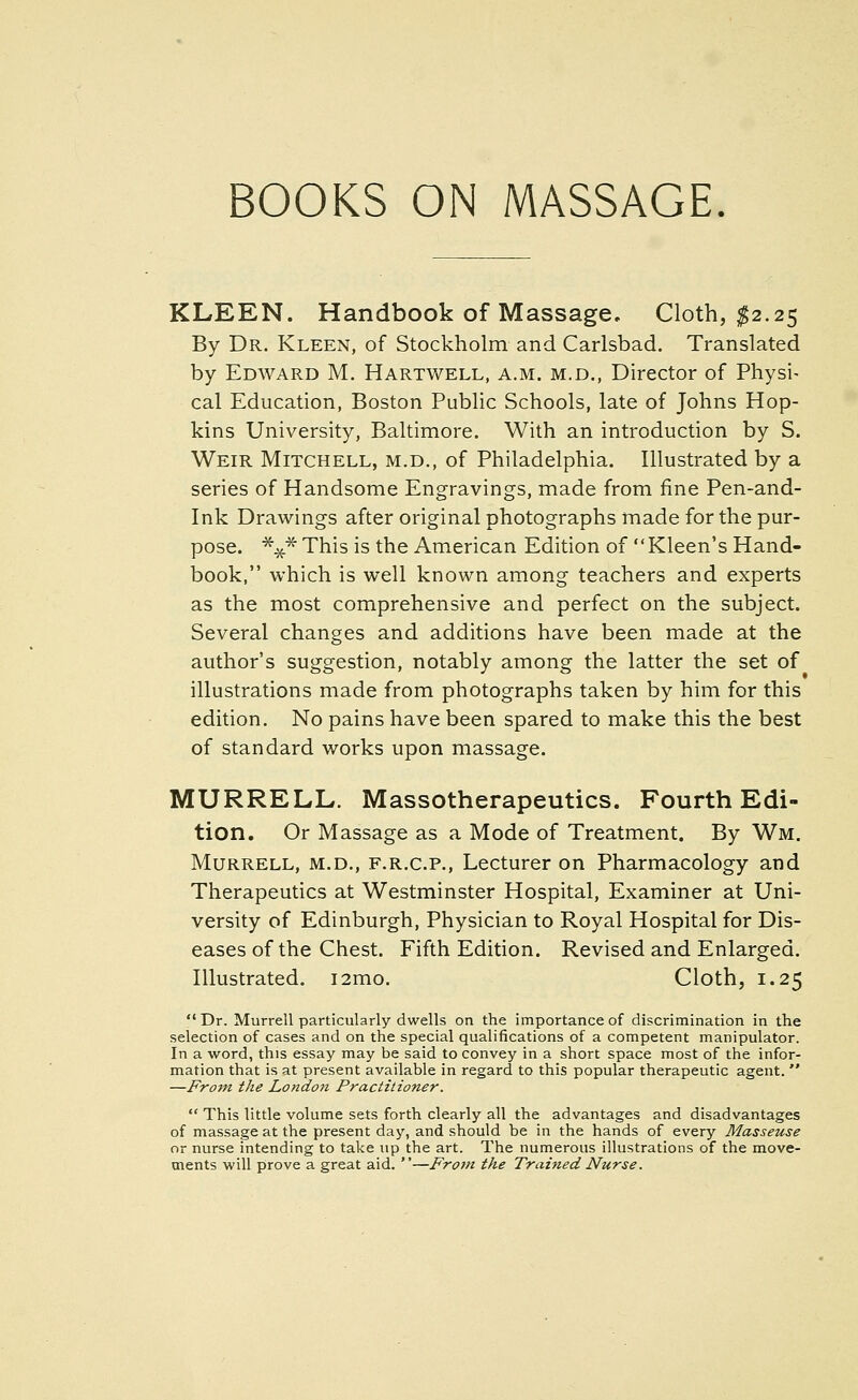 BOOKS ON MASSAGE KLEEN. Handbook of Massage, Cloth, ^2.25 By Dr. Kleen, of Stockholm and Carlsbad. Translated by Edward M. Hartwell, a.m. m.d., Director of Physi- cal Education, Boston Public Schools, late of Johns Hop- kins University, Baltimore. With an introduction by S. Weir Mitchell, m.d., of Philadelphia. Illustrated by a series of Handsome Engravings, made from fine Pen-and- ink Drawings after original photographs made for the pur- pose. ^^^ This is the American Edition of  Kleen's Hand- book, which is well known among teachers and experts as the most comprehensive and perfect on the subject. Several changes and additions have been made at the author's suggestion, notably among the latter the set of illustrations made from photographs taken by him for this edition. No pains have been spared to make this the best of standard works upon massage. MURRELL. Massotherapeutics. Fourth Edi- tion. Or Massage as a Mode of Treatment. By Wm. MuRRELL, M.D., F.R.C.P., Lecturer on Pharmacology and Therapeutics at Westminster Hospital, Examiner at Uni- versity of Edinburgh, Physician to Royal Hospital for Dis- eases of the Chest. Fifth Edition. Revised and Enlarged. Illustrated. i2mo. Cloth, 1.25  Dr. Murrell particularly dwells on the importance of discrimination in the selection of cases and on the special qualifications of a competent manipulator. In a word, this essay may be said to convey in a short space most of the infor- mation that is at present available in regard to this popular therapeutic agent.  —From the London Practitioner.  This little volume sets forth clearly all the advantages and disadvantages of massage at the present day, and should be in the hands of every Masseuse or nurse intending to take up the art. The numerous illustrations of the move- ments will prove a great aid. —From the Trained Nurse.