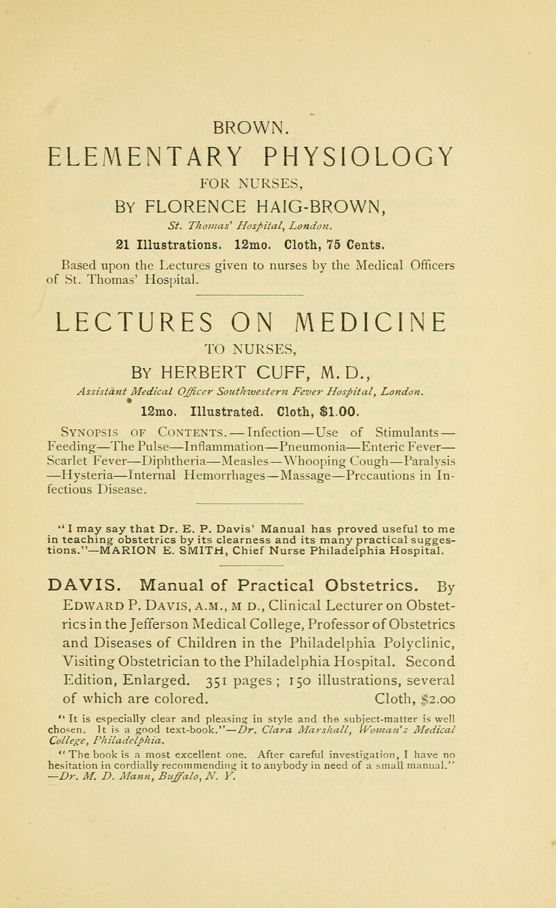 BROWN. ELEMENTARY PHYSIOLOGY FOR NURSES, BY FLORENCE HAIG-BROWN, Si. Tho7iias' Hospital, London. 21 Illustrations. 12mo. Cloth, 75 Cents. Based upon the Lectures given to nurses by the Medical Officers of St. Thomas' Hospital. LECTURES ON MEDICINE TO NURSES, BY HERBERT CUFF, M. D., Assistant Medical Officer Southwestern Fever Hospital, London. 12nio. Illustrated. Cloth, $1.00. Synopsis of Contents. — Infection—U.se of Stimulants — Feeding—The Pulse—Inflammation—Pneumonia—Enteric Fever— Scarlet Fever—Diphtheria—Measles—Whooping Cough—Paralysis —Hysteria—Internal Hemorrhages—Massage—Precautions in In- fectious Disease.  I may say that Dr. E. P. Davis' Manual has proved useful to me in teaching obstetrics by its clearness and its many practical sugges- tions.—MARION E. SMITH, Chief Nurse Philadelphia Hospital. DAVIS. Manual of Practical Obstetrics. By Edward P. Davis, a.m., m d., Clinical Lecturer on Obstet- rics in the Jefferson Medical College, Professor of Obstetrics and Diseases of Children in the Philadelphia Polyclinic, Visiting Obstetrician to the Philadelphia Hospital. Second Edition, Enlarged. 351 pages; 150 illustrations, several of which are colored. Cloth, $2.00  It is especially clear and pleasing in style and the subject-matter is well chosen. It is a good text-book.—Dr. Clara Marshall, Woman's Medical College, Philadelphia. *'The book is a most excellent one. After careful investigation, I have no hesitation in cordially recommending it to anybody in need of a small manual. —Dr. M. D. Mann, Buffalo, N. Y.