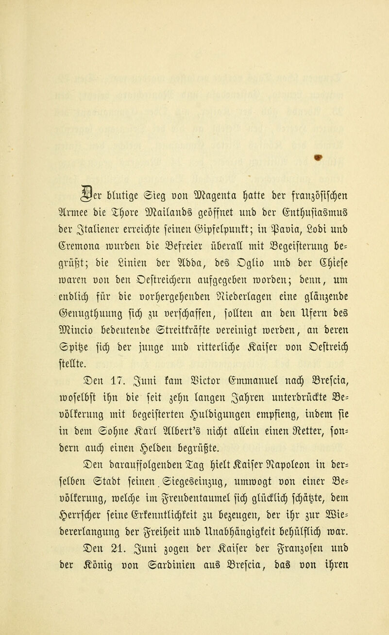 <2per blutige ©ieg oon ^ttagenta §attc ber fran$öfif<$en 5lrmee bie £§ore 2Katfottb3 geöffnet unb ber (£ntfjufia3mu§ ber Italiener erreichte feinen ©ipfetpunft; in ^ßaoia, Sobi unb (Srcmona würben bie Söefretei überall mit 23egeifterung be= grü^t; bie Sinien ber 2ibba, be§ Dglio nnb ber (Sfjiefe maren dou ben Oeftretdjern aufgegeben morben; htnn, um enblid) für bie oorljergefjenben ^tieberlagen eine gtanjcnbc ©enugt^uung fitt) ^u Derfdjaffen, fottten an btxi Ufern be§ Eftincio bebeutenbe (Streitkräfte vereinigt toerben, an beren (Spi^e fidj ber junge unb ritterliche ^aifer dou Oeftreict) ftettte. £)en 17. 3uni fam Victor (Immanuel nad) 23refcia, noofelbft ifm bie feit geljn langen ^ai)xtn unterbrüdte 33e= Dotierung mit begeifterteu §ulbigungen empfieng, inbem fte in bem ©ofjne föarl TOert1§ ntdjt allein einen fetter, fon= bern and) einen §etben begrüßte. £)en barauffolgenben £ag §iett «ftaifer Napoleon in ber= felben ©tabt feinen ©iege^ein^ug, umtoogt dou einer 23e= Dotierung, rneldje im greubentaumel fiti) glücftict) fd)ä|te, bem §errfd}er feine ©rfenntticpeit p bezeugen, ber t§r §ur 2öie= berertangung ber greifjeü unb llnabl)angigfeit befjülftid} mar. £)en 21. Suni jogen ber ^aifer ber gran^ofen unb ber ^önig dou ©arbinien au§ 23refcia, ba§ dou i^ren