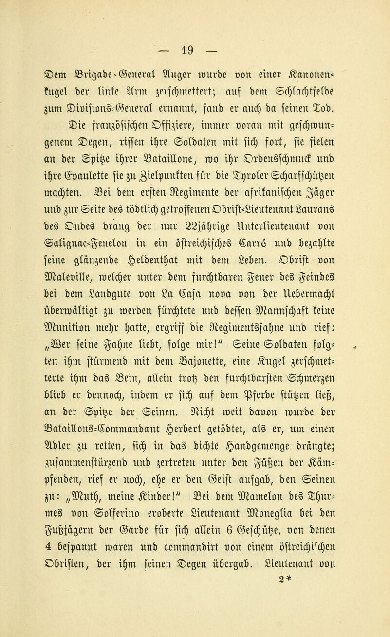 £5em Brigabe = ®eneral kluger würbe oon einer Ranontn- fuget ber Un!e $trm jerfctymettert; auf bem ©d)tad)tfelbe jum £)hrifion§=($5enerat ernannt, fanb er aud) ba feinen £ob. £)ie franjöfifdjen Offiziere, immer woran mit gefd)nmn= genem SDegen, riffen tljre ©otbaten mit fid) fort, fie fielen an ber ©pi^e i^rer Bataillone, roo ifjr Drben§fdjmucf unb ifjre (Spaulette fie $u gielpttnften für bie Stgroler ©ct)arffcr)ii^eit matten. Bei bzxn erften Ofogimente ber afrifanifd)en Säger unb $ur ©eite be§ töbtlid) getroffenen ©brift*£teutenant ßauranä be3 Onbe§ brang ber nur 22jäfjrige Üntcrtieutenant non ©attgnac^enelon in ein öftreid)tfd)es> ßarre unb bellte feine gtänjenbe §etbentl)at mit bem ßeben. Dbrift oon Sfttateoiile, melier unter htm furchtbaren geuer be§ geinbe§ bei bem Sanbgute oon Sa (£afa nooa oon ber Uebermadjt überwältigt $u werben fürchtete unb beffen 2Dcannfd)aft feine Munition mefjr fjatte, ergriff bie D^cegimentgfa^ne unb rief: „äöer feine $a$nt liebt, folge mir! ©eine ©olbaten folg= ten tfjm ftürmenb mit bem Bajonette, eine Jhiget ^erfa)met= terte Ü)m ba§ Bein, allein trots ben furdjtbarften ©djmer^en blieb er bennod), inbem er fiel) auf bem ^ßferbe fluiden ltef3, an ber ©pii$e ber ©einen, D'cidjt weit baoon würbe ber Bataillon§=(£ommanbant §erbert gelobtet, at§ er, um einen 2lbler %n retten, fidj in ba§ btdjte ^anbgemenge brängte; gufammenftür^enb unb vertreten unter htn güpen ber jMm= pfenben, rief er noc§, elje er otn ©eift aufgab, htn ©einen gu: ,,$cutl), meine jtinber! Bei bem ^Jcameton be3 £fjur= me§ non ©otferino eroberte Lieutenant ^Jconegtia bei ben guj3jägern ber ®arbe für fid) aKein 6 ®efdjüt$e, non benen 4 befpannt waren unb commanbirt non einem ö ftreidjif d)en Dbriften, ber if)m feinen £)egen übergab. Lieutenant non 2*