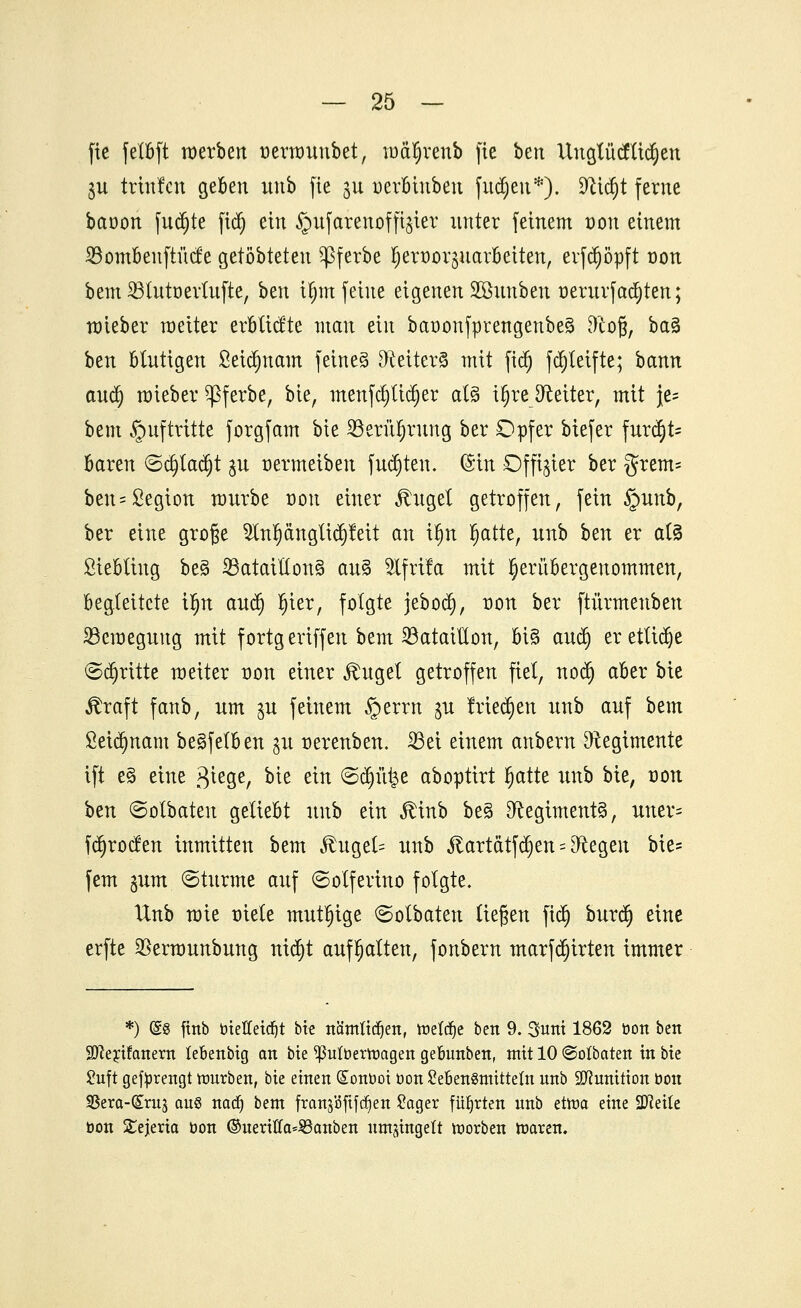 fie felbft werben üetmnnbet, mäl)renb fte ben Itnglütflicfyen $u trtnlcn geben nnb fte jn uerbinben }itd)en*). 9cid)t ferne bctüon fnd)te fid) ein §nfarenofft§ier nnter feinem von einem 23ombenftücfe getöbteten ^ßferbe ^ert)or§nar6eiten, evfd)öpft üon bem 23uttt)ertnfte, ben i^m feine eigenen Sönnben t)ernrfachten; nrieber raeiter erbltctte man ein baoonfprengenbeg ftofj, ba§ ben blntigen 8eid)nam feinet Deiters mit fid) fdjteifte; bann and) roieber ^ferbe, bie, menfd)tid)er al§ i^reJReiter, mit }e= bem Auftritte forgfam bie S5erü§rung ber Opfer biefer fur^t- baren ©djladjt jn üermeiben fugten. (Sin Offizier ber grem= ben = Segion mnrbe oon einer Äuget getroffen, fein §unb, ber eine große 2ln^ängtid)feit an ifjn Ijatte, unb ben er at3 ßtebting be3 23atailton3 au% Wjxita mit ^eritbergenommen, begleitete Üjn and) l)ier, folgte jebod), üon ber ftürmenben ^Bewegung mit fortgeriffen bem Bataillon, bi§ and) erettidje (Schritte meiter üon einer Äuget getroffen fiel, nodj aber bie straft fanb, nm $u feinem §errn ^u frieden nnb anf bem £etd)nam be§fetben gu r-erenben. 23ei einem anbern Dtegtmente ift e§ eine Siege, ^it ein ©d)üt$e aboptirt fyattt unb bie, von btn ©olbateit geliebt nnb ein Ätnb be§ Regiments, uner- fdjrocfen inmitten bem Äuget= nnb föartdtfäjen:«Biegen bie- fem gum ©türme anf ©olferino folgte. Unb rcie mele mutige ©olbaten ließen ftd) burd) eine erfte SBerarnnbung nidjt aufhatten, fonbern marfdjirten immer *) (£8 finb toiefteidjt bie nämtidjen, treibe ben 9. Sunt 1862 bon ben Sfterifanern lebenbig an bie ^utbertnagen gebunben, mit 10 ©otbaten in bie 2uft gefürengt mürben, bie einen (£ont>ot öon Seben^tnittetn nnb Munition bon Sßera-(Sm3 ans nad) bem franjöfifc^en £ager führten nnb etma eine 2Mte bon Stejeria üon ©nertffa^anben nmjingett toorben maren.