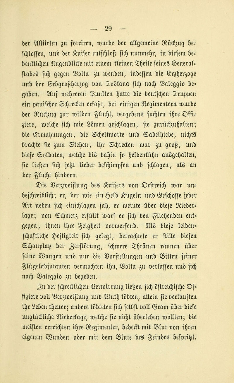 ber OTürtcn 311 forciren, rourbe ber allgemeine Rücfjug be= fd)toffen, unb ber JMfer entfdjtoft jtd) nunmehr, in bicfem W benutzen 5lugenblicfe mit einem fteuten Steile feine§ ©eneral= ftabe§ fid) gegen S5otta §u menben, inbeffen bie (Sr^er^oge unb ber (Srbgropeqog t)on £o§fana fid) uad) Vateggio be= gaben. $luf mehreren fünften fjatte bie beutfd)en Gruppen ein panifd)er Sd)recfen erfaßt, Bei einigen Regimentern mürbe ber Rüct^ug jur mitben gtud)t, r>ergebens> fud)teu iljre Offt= ^iere, meiere fid) mie Sömen gef plagen, fie gurü^u^alten; bie Ermahnungen, bie ©d)eltmorte unb ©äbelfjiebe, nictjtS braute fie §um ©teljen, il)r 6d)recfen mar 51t grof;, unb btefe 6otbaten, meldte bi§ ba^in fo §etbenfu§tt aufgehalten, fie liefen fid) }e|t lieber bcfd)impfen unb fd)tagen, at§ an ber §lud)t tytnbern. £)ie Vergiftung be§ föaifer§ üou Deftreid) mar un= be[d)reibtid); er, ber mie ein §elb kugeln unb @efd)offe jeber 51rt neben fid) einfd)tagen falj, er meinte über biefe Rieben läge; üon ©djiner^ erfüllt marf er fid) bzn glie^enben ent- gegen, ifjnen if)re geigljett normerfenb. 2113 biefe leiben= fd)aftüd)e §eftig!eit fid) gelegt, betrachtete er fülle biefen ©tt)aupla£ ber gerftorung, fd)mere greinen rannen über feine Söangen unb nur bie Verkeilungen unb bitten feiner glügelabiutanten üermod)ten üjn, Votta §u üerlaffen unb fid) uad) Vateggto gu begeben. 3n ber fd)recftid)en Vermirrung liefen fid) öftreid)ifd)e £)f= fixiere r-oll Verzweiflung unb 28utlj tobten, allein fie oerlauften il)r Ztfan treuer; anbere töbteten fid) felbft üoll ®ram über biefe ungtücftid)e Rieberlage, meld)e fie nid)t überleben raoüten; bie meiften erreichten ü)re Regimenter, bebeeft mit Vtut üou üjren eigenen äßunben ober mit bem Vfute be§ geinbeä befpri^t