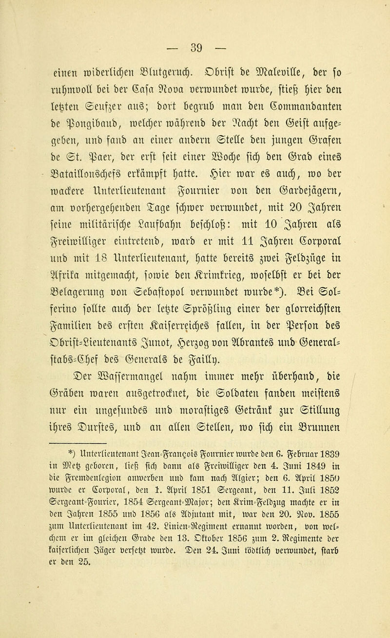 einen raibetlichen 23tutgeruä). D&rtft be SMemfle, ber fo vn^müoH bei ber (Safa Sloia oerraunbet würbe, ftiejs fn'er htn testen ©eitler au§; bort begrub man ben (Sommanbanten be Sßongtbaub, melier raäljrenb ber ytafyt btn (Seift aufge= geben, nnb fanb an einer anbern ©tetle btn jungen ©rafen be ©t. $aer, ber erft feit einer SQöodje fidj ben ©rab eine§ SBatatllcmSdjefS erfämpft §atte. §ier war e§ anc§, mo ber nmcfere Untertieutenant gournier üon ben ©arbej&gem, am tmljergefjenben £age ferner wrmunbet, mit 20 3a^en feine mititärifdje ßaufbatyn Befc^tofe: mit 10 Sauren al3 freimütiger eintretenb, raarb er mit 11 Qa|rett (Sorporat nnb mit 18 Unterlieuteuant, Ijatte bereite $mei gelange in Stfrtfa mttgemadjt, fomie btn ^rimfrieg, raofetbft er bei ber ^Belagerung t)on ©ebaftopot uermunbet mürbe*). S5ei <Boh. ferino fottte aud) ber le&te ©prötfling einer ber g(orreid)ften gamitien be§ erften ,föaiferreiti)e§ fallen, in ber ^ßerfon be3 Obrift=Lieutenants 3>unot, §ergog von 5lbrante§ nnb ©enerak fta68=<S§ef be§ ©eneralS be gattfy ©er Sßaffermangel na^m immer mefjr überfjanb, bie ©reiben maren au3getrocfuet, bie ©otbaten fanben meiftenS nur ein ungefunbe§ nnb moraftige§ ©etranf $\ix ©tithing ifjreg 2)urfte§, unb an alten ©teilen, mo fidj ein Brunnen *) Untertieutenant Sean^rangotg ^onrnier mürbe ben 6. gfe&ruar 1839 in 9J?e£ geboren, lief; ftdj bann aU ^reirotffiger ben 4. 3uni 1849 in bie grembentegion anwerben nnb tarn nad) Algier; ben 6. Sfyrtl 1850 rourbe er (Sortoorat, ben 1. 2türtt 1851 Sergeant, ben 11. Süß 1852 ©ergeant^ourier, 1854 «Sergeant»SB^ajor; ben Ärtm»gelbgug madjte er in ben Satjren 1855 nnb 1856 als SCbjutant mit, mar ben 20. «Hob. 1855 jum Unterlientenant im 42. £intem$ftegiment ernannt morben, öon ttiet* d)em er im gleiten ®rabe ben 13. DftoBer 1856 mm 2. Sftegimente ber faifertidjen Säger berfe^t mürbe. £>en 24. 3uni töbttidj berttmnbet, ftarö er ben 25.