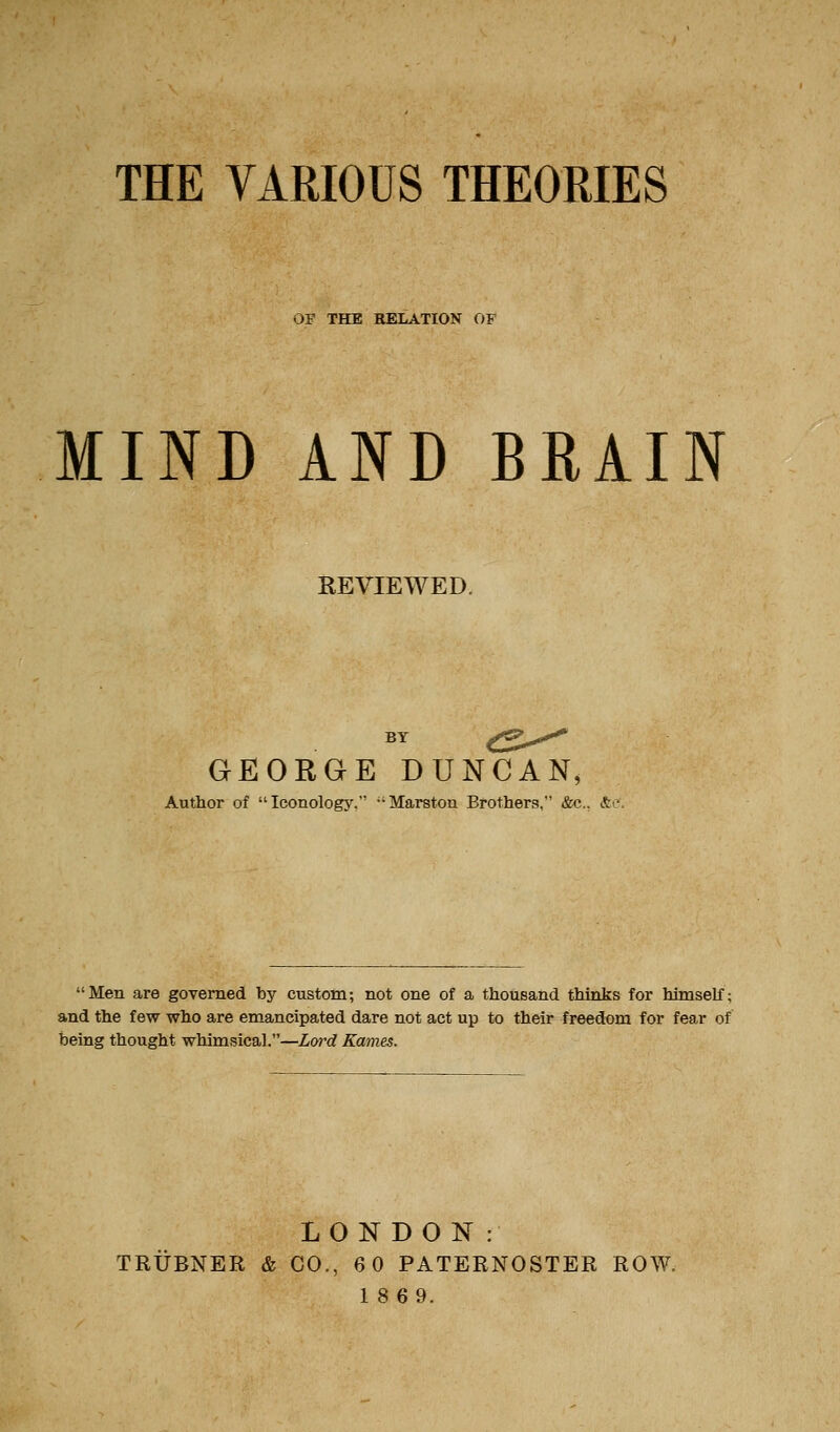 THE VARIOUS THEORIES OF THE RELATION OF MIND AND BRAIN REVIEWED. BY <::2>^ GEORGE DUNCAN, Author of Iconology, Marston Brothers, &c., ito Men are governed by custom; not one of a thousand thinks for himself; and the few who are emancipated dare not act up to their freedom for fear of being thought whimsical.—Lord Karnes. LONDON: TRUBNER & CO., 6 0 PATERNOSTER ROW. 18 69.