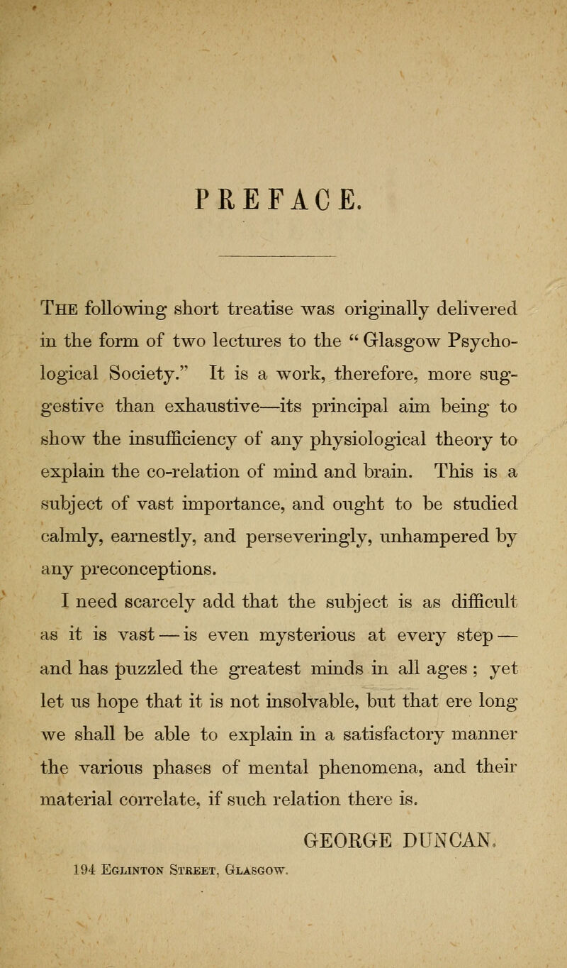 PREFACE. The following short treatise was originally delivered in the form of two lectm-es to the  Glasgow Psycho- logical Society. It is a work, therefore, more sug- gestive than exhaustive—its principal aim being to show the insufficiency of any physiological theory to explain the co-relation of miad and brain. This is a subject of vast importance, and ought to be studied calmly, earnestly, and perseveringly, unhampered by any preconceptions. I need scarcely add that the subject is as difficult as it is vast — is even mysterious at every step — and has puzzled the greatest minds in all ages ; yet let us hope that it is not insolvable, but that ere long we shall be able to explam ia a satisfactory manner the various phases of mental phenomena, and their material correlate, if such relation there is. GEORGE DUNCAN, 194 Eglinton Street. Glasgow.