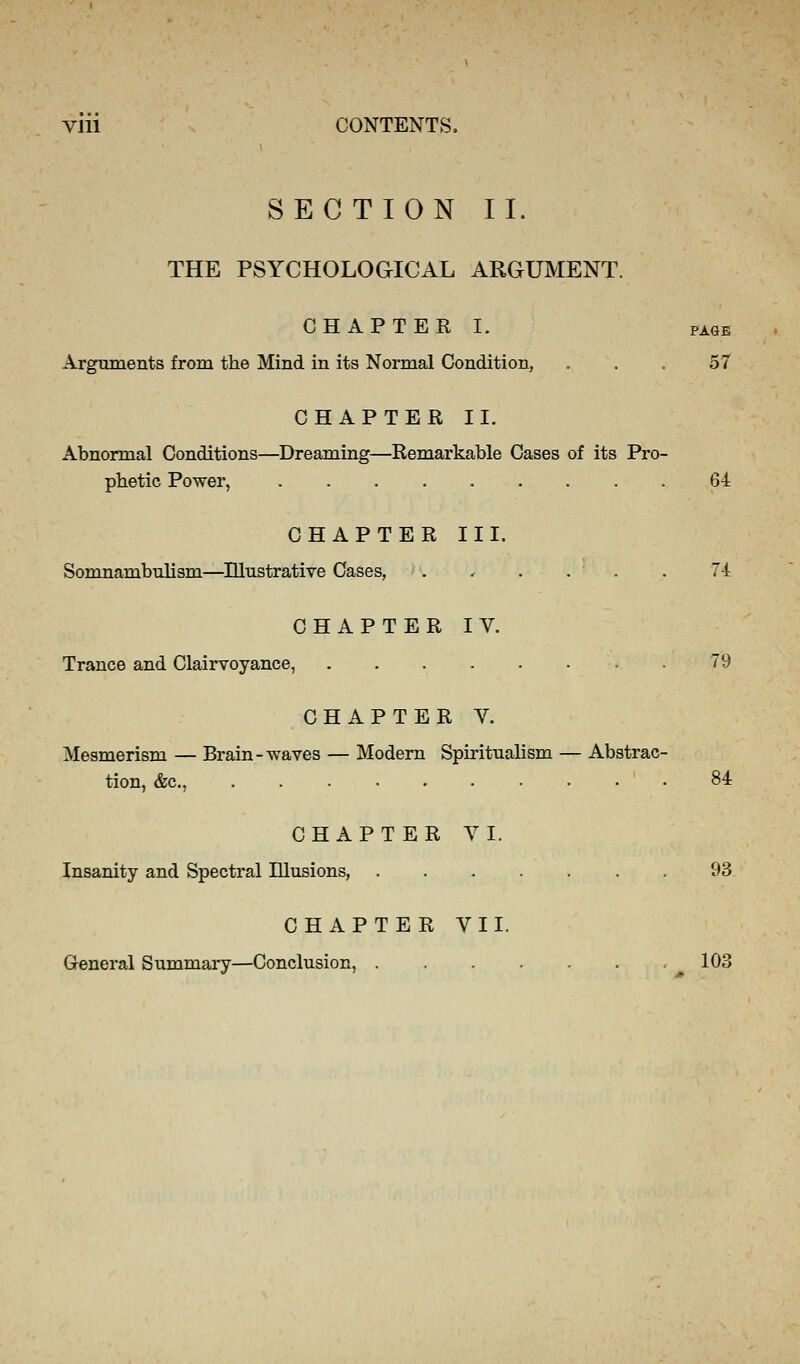 SECTION II. THE PSYCHOLOGICAL ARGUMENT. CHAPTER I. PAGE Arguments from the Mind in its Normal Condition, ... 57 CHAPTER II. Abnormal Conditions—Dreaming—Remarkable Gases of its Pro- phetic Power, 64 CHAPTER IIL Somnambulism—Illustrative Oases, . . . . . . 74 CHAPTER IV. Trance and Clairvoyance, . . 79 CHAPTER V. Mesmerism — Brain-waves — Modern Spiritualism — Abstrac- tion, &c., .84 CHAPTER VI. Insanity and Spectral Illusions, 93 CHAPTER VII. General Summary—Conclusion, 103