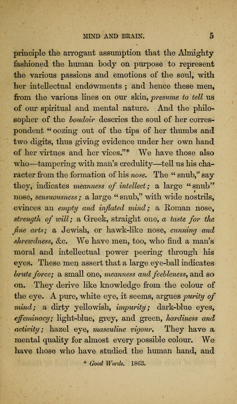 principle the arrogant assinnption that the Almighty fashioned the human body on purpose to represent the various passions and emotions of the soul, with her intellectual endowments ; and hence these men, from the various lines on our skia, presume to tell us of om- spiritual and mental nature. And the philo- sopher of the boudoir descries the soul of her corres- pondent oozing out of the tips of her thumbs and two digits, thus giving evidence under her own hand of her ^drtues and her vices.* We have those also Tsrho—^tampering with man's credulity—^tell us his cha- racter from the formation of his nose. The snub, say they, indicates meanness of intellect; a large snub nose, sensuousness ; a large snub, with wide nostrils, evinces an empty and inflated mind; a Roman nose, strength of icill; a Greek, straight one, a taste for the fine arts; a Jewish, or hawk-lilie nose, cunning and shreivdness, &c. We have men, too, who find a man's moral and intellectual power peering through his eyes. These men assert that a large eye-ball indicates hntte force; a small one, meanness and feebleness, and so on. They derive like knowledge from the colour of the eye. A pure, Avhite eye, it seems, argues pwnty of mind; a dirty yellowish, impurity; dark-blue eyes, effeminacy; light-blue, grey, and green, hardiness and activity; hazel eye, masculine vigour. They have a mental quahty for almost every possible colour. We have those who have studied the human hand, and * Good Words. 1863.