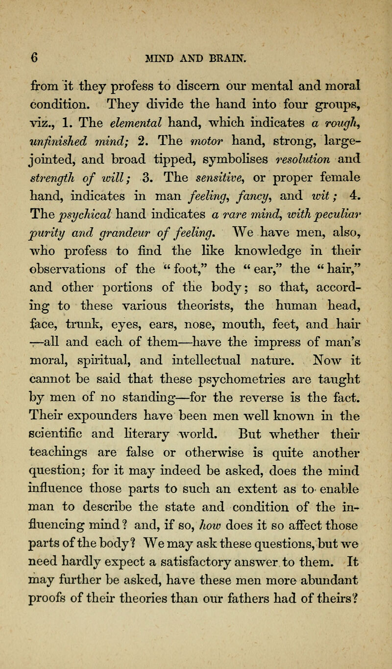 from it they profess to discern our mental and moral condition. They divide the hand into four groups, viz., 1. The elemental hand, which indicates a rough, unfinished mind; 2. The motor hand, strong, large- joiated, and broad tipped, symbolises resolution and strength of will; 3. The sensitive^ or proper female hand, indicates in man feeling^ /«^cy5 and wit; 4. The psychical hand indicates a rare mind, with peculiar purity and grandeur of feeling. We have men, also, who profess to find the like knowledge in their observations of the foot, the ear, the hair, and other portions of the body; so that, accord- ing to these various theorists, the human head, jfa<}e, trunk, eyes, ears, nose, mouth, feet, and hau* -—-all and each of them—^have the impress of man's moral, spiritual, and intellectual nature. Now it cannot be said that these psychometries are taught by men of no standing—for the reverse is the fact. Their expounders have been men well known in the scientific and Hterary world. But whether their teachings are false or otherwise is quite another question; for it may indeed be asked, does the mind influence those parts to such an extent as tO' enable man to describe the state and condition of the in- fluencing mind ? and, if so, how does it so affect those parts of the body % We may ask these questions, but we need hardly expect a satisfactory answer to them. It may farther be asked, have these men more abundant proofs of their theories than our fathers had of theirs?
