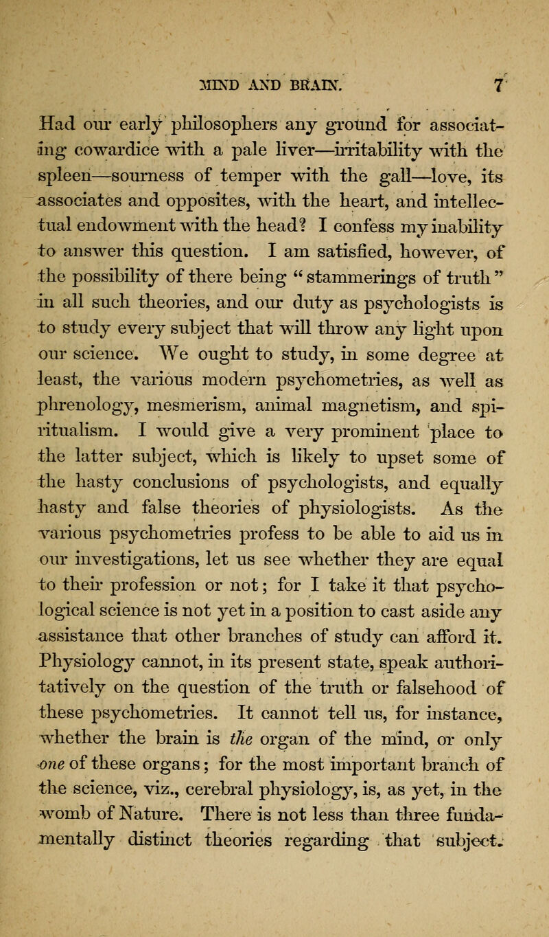 Had oiu- early pliilosophers any grotind for associat- ing cowardice with a pale liver—^irritability with the spleen—sourness of temper with the gall—^love, its associates and opposites, with the heart, and intellec- tual endowment mth the head? I confess my inability to answer this question. I am satisfied, however, of the possibility of there being stammerings of truth in all such theories, and our duty as psychologists is to study every subject that will throw any light upon our science. We ought to study, in some degree at least, the various modern psychometries, as well as phrenology, mesmerism, animal magnetism, and spi- ritualism. I would give a very prominent place to the latter subject, which is likely to upset some of the hasty conclusions of psychologists, and equally hasty and false theories of physiologists. As the various psychometries profess to be able to aid us in our investigations, let us see whether they are equal to then* profession or not; for I take it that psycho- logical science is not yet in a position to cast aside any assistance that other branches of study can afford it. Physiology cannot, in its present state, speak authori- tatively on the question of the truth or falsehood of these psychometries. It cannot tell us, for mstance, whether the brain is tJie organ of the niind, oi' only one of these organs; for the most important branch of the science, viz., cerebral physiology, is, as yet, in the womb of Nature. There is not less than three funda- jnentally distmct theories regarding . that subject.