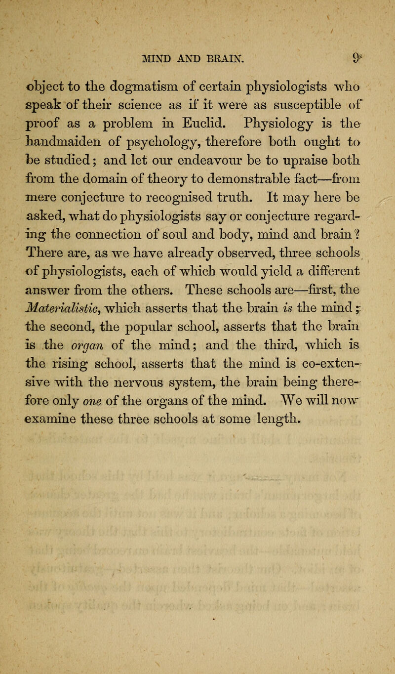 object to the dogmatism of certain physiologists who speak of their science as if it were as susceptible of proof as a problem in Euclid. Physiology is the handmaiden of psychology, therefore both ought to be studied; and let our endeavour be to upraise both fi'om the domain of theory to demonstrable fact—from mere conjecture to recognised truth. It may here be asked, what do physiologists say or conjecture regard- ing the connection of soul and body, mind and brain ? There are, as we have already observed, three schools of physiologists, each of which would yield a different answer from the others. These schools are—first, the Materialistic, which asserts that the brain is the mind;: the second, the popular school, asserts that the brain is the organ of the mind; and the third, which is the rising school, asserts that the mmd is co-exten- sive with the nervous system, the brain being there- fore only 07ie of the organs of the mind. We will now^ examine these three schools at some length.