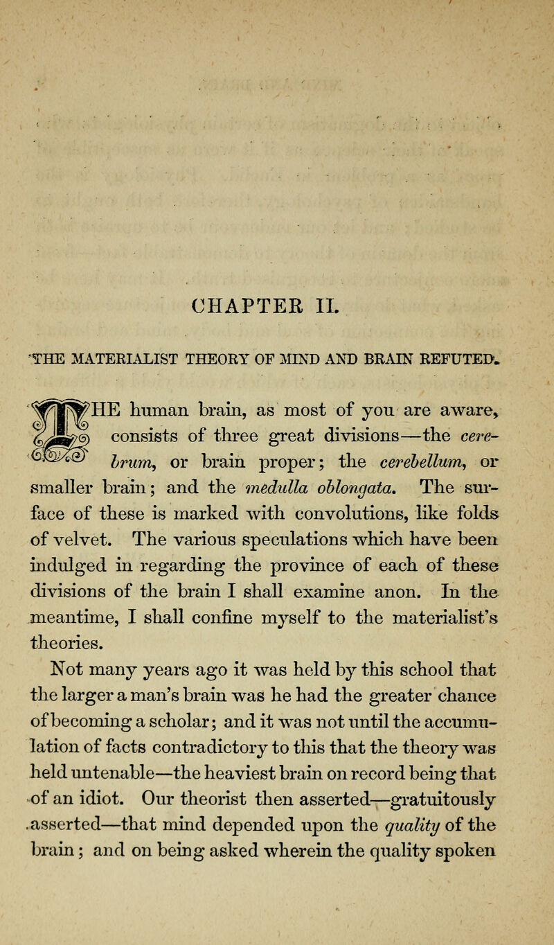 CHAPTER 11. 'THE MATERIALIST THEORY OF MIND AND BRAIN REFUTED. ^HE human hraiii, as most of you are aware, consists of three great divisions—the cere- Irum^ or brain proper; the cerehellum^ or smaller brain; and the medulla oblongata. The sui- face of these is marked with convolutions, like folds of velvet. The various speculations which have been mdulged in regarding the province of each of these divisions of the brain I shall examine anon. In the .meantime, I shall confine myself to the materialist's theories. Not many years ago it was held by this school that the larger a man's brain was he had the greater chance of becoming a scholar; and it was not until the accumu- lation of facts contradictory to this that the theoiy was held untenable—the heaviest brain on record being that ^of an idiot. Our theorist then asserted—gratuitously .asserted—that mind depended upon the quality of the brain; and on being asked wherein the quality spoken