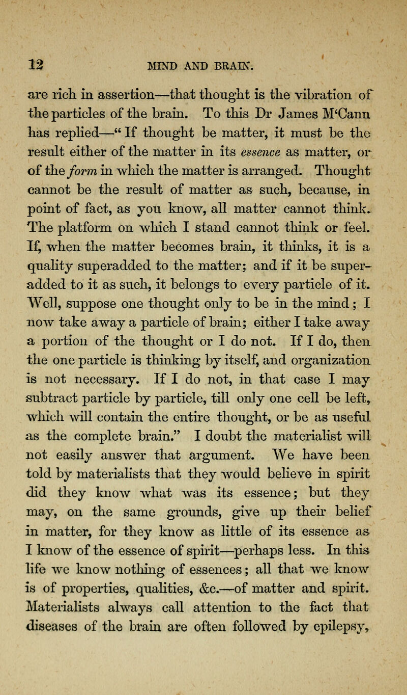 are rich in assertion—that thought is the vibration of the particles of the brain. To this Dr James M'Cann has repKed— If thought be matter, it must be the result either of the matter in its essence as matter, or of the form in wliich the matter is arranged. Thought cannot be the result of matter as such, because, in point of fact, as you know, all matter cannot think. The platform on which I stand cannot think or feel. If, when the matter becomes brain, it thinks, it is a quahty superadded to the matter; and if it be super- added to it as such, it belongs to every particle of it. Well, suppose one thought only to be in the mind; I now take away a particle of brain; either I take away a portion of the thought or I do not. If I do, then the one particle is thinking by itself, and organization is not necessary. If I do not, in that case I may subtract particle by particle, till only one ceU be left, which will contain the entire thought, or be as useful as the complete brain. I doubt the materialist will not easily answer that argument. We have been told by materiahsts that they would believe in spirit did they know what was its essence; but they may, on the same gTounds, give up thek belief in matter, for they know as little of its essence as I know of the essence of spirit—^perhaps less. In this life we know nothing of essences; all that we know is of properties, qualities, &c.—of matter and sphit. Materialists always call attention to the fact that diseases of the brain are often followed by epilepsy^