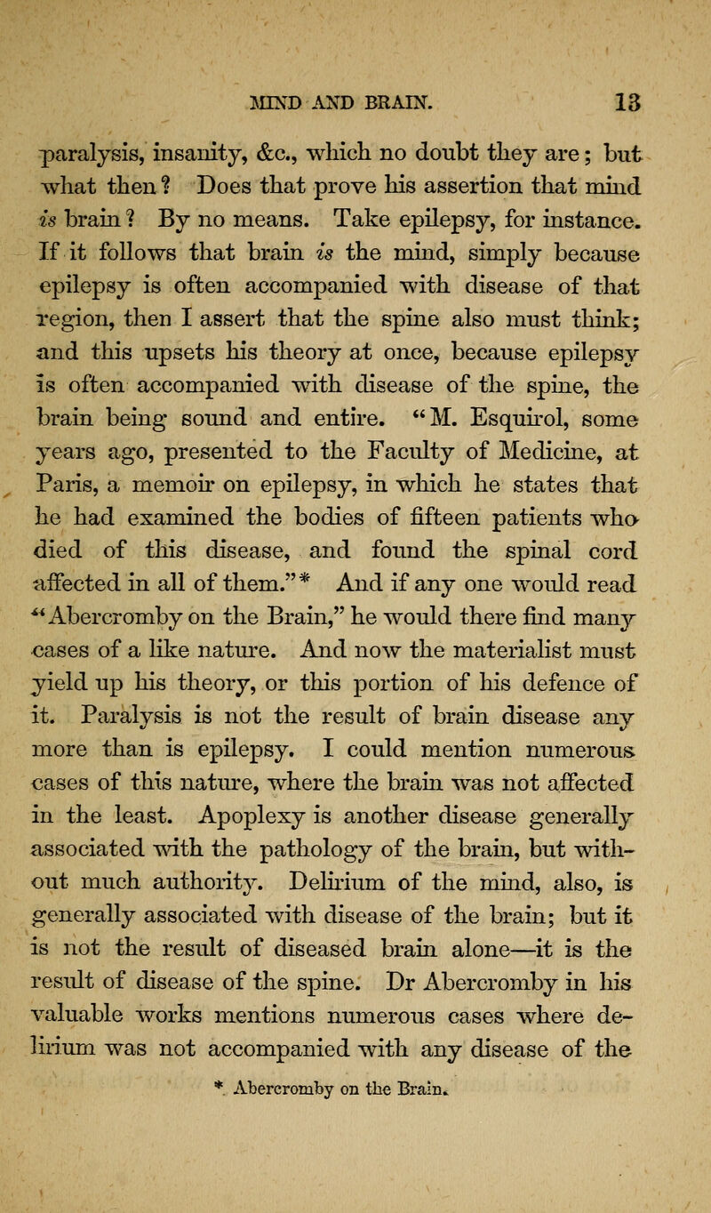 paralysis, insanity, &c., which no doubt they are; but what then? Does that prove his assertion that mhid is brain ? By no means. Take epilepsy, for instance. If it follows that brain is the mind, simply because epilepsy is often accompanied with disease of that region, then I assert that the spine also must think; and this upsets his theory at once, because epilepsy is often accompanied with disease of the spine, the brain being sound and entire. M. Esquh'ol, some years ago, presented to the Faculty of Medicine, at Paris, a memoir on epilepsy, in which he states that he had examined the bodies of fifteen patients wha died of this disease, and found the spinal cord affected in all of them.* And if any one would read ^^ Abercromby on the Brain, he would there find many oases of a like nature. And now the materialist must yield up his theory, or this portion of his defence of it. Paralysis is not the result of brain disease any more than is epilepsy. I could mention numerous, cases of this nature, where the brain was not affected in the least. Apoplexy is another disease generally associated with the pathology of the brain, but with- out much authority. Delirium of the mind, also, is generally associated with disease of the brain; but it is not the result of diseased brain alone—it is the result of disease of the spine. Dr Abercromby in his valuable works mentions numerous cases where de- lirium was not accompanied with any disease of the * Abercromby on the Brain..