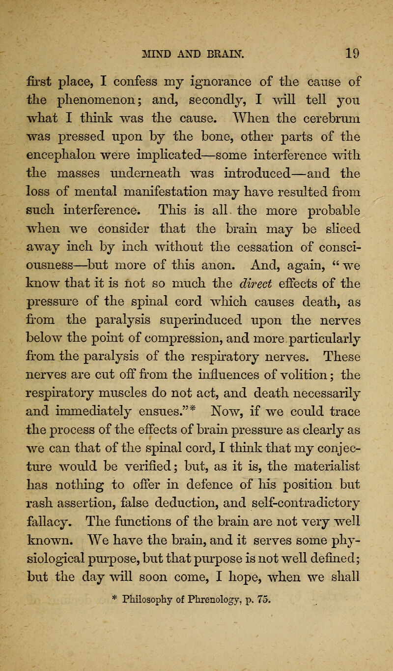 first place, I confess my ignorance of the cause of the phenomenon; and, secondly, I will tell you what I think v/as the cause. When the cerebrum was pressed upon by the bone, other parts of the encephalon were implicated—some interference with the masses underneath was introduced—and the loss of mental manifestation may have resulted from such interference. This is alL the more probable when we consider that the brain may be sHced away inch by inch without the cessation of consci- ousness—^but more of this anon. And, again, we know that it is not so much the direct effects of the pressm-e of the spinal cord which causes death, as from the paralysis superinduced upon the nerves below the point of compression, and more particularly from the paralysis of the respfratory nerves. These nerves are cut off from the influences of volition; the respiratory muscles do not act, and death necessarily and immediately ensues.* Now, if we could trace the process of the effects of brain pressm*e as clearly as we can that of the spinal cord, I think that my conjec- ture would be verified; but, as it is, the materiahst has nothing to offer in defence of Ms position but rash assertion, false deduction, and self-contradictory fallacy. The frmctions of the brain are not very well known. We have the brain, and it serves some phy- siological pm-pose, but that purpose is not well defined; but the day will soon come, I hope, when we shall * Philosopliy of Pkrenology, p. 75.