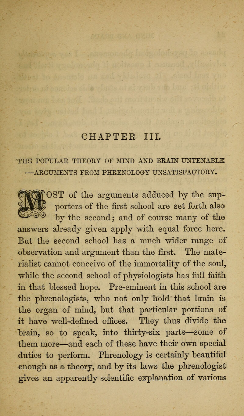 CHAPTER III. THE POPULAR THEORY OF MND AND BRAIN UNTENABI^ —^ARGIBIENTS FROM PHRENOLOGY UNSATISFACTORY. OST of the arguments adduced by tlie sup- porters of the first school are set forth also by the second; and of conrse many of the answers already given apply with equal force here. But the second school has a much wider range of observation and argument than the fii'st. The mate- rialist cannot conceive of the immortahty of the soul, while the second school of physiologists has fall faith in that blessed hope. Pre-eminent in this school are the phrenologists, who not only hold that bram is ihe organ of mind, but that particular portions of it have well-defined offices. They thus divide the iDrain, so to speak, iato thirty-six parts—some of them more—and each of these have their own special duties to perform. Phrenology is certainly beautiful enough as a theory, and by its laws the phrenologist ^ves an apparently scientific explanation of various