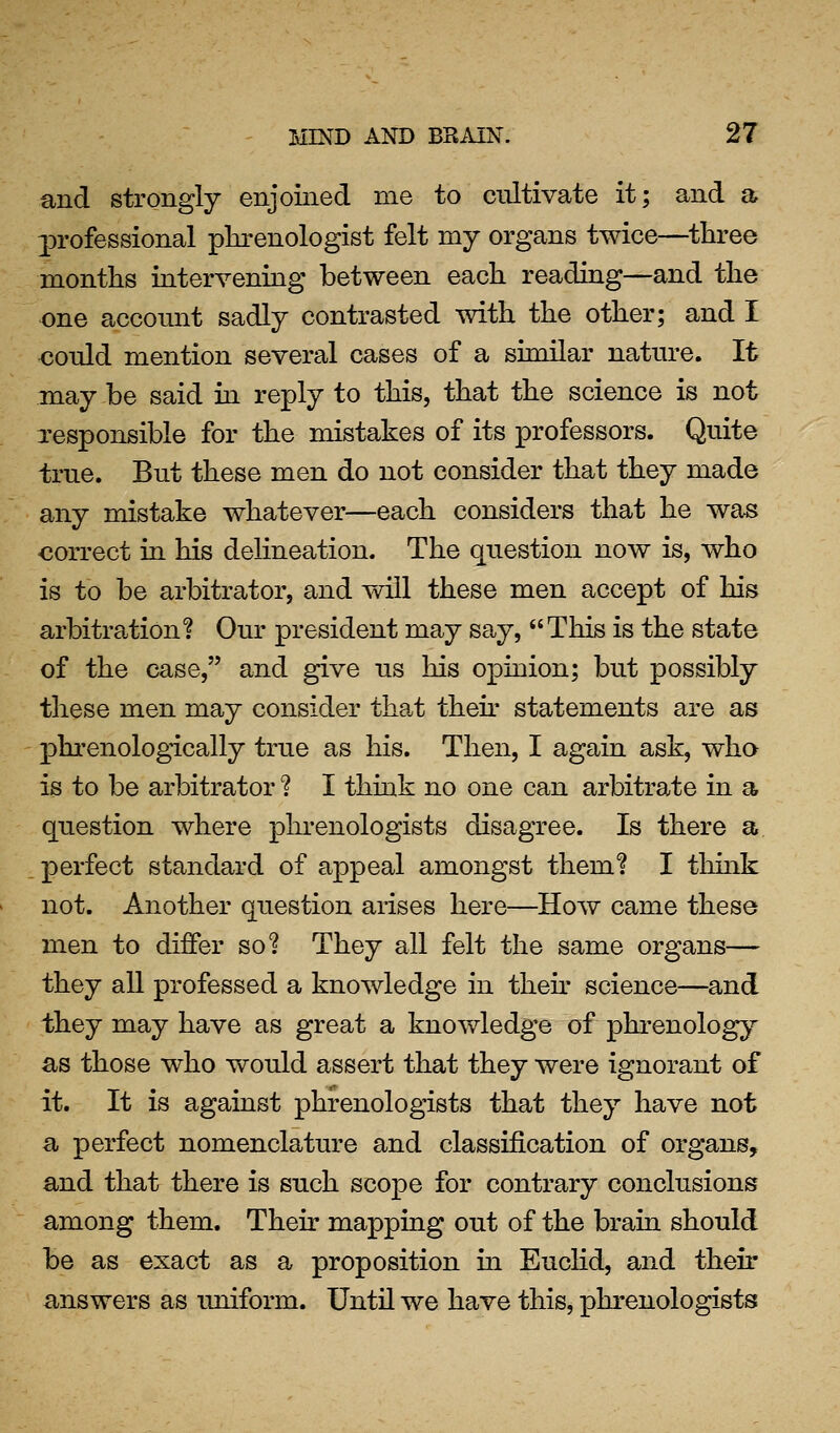 and strongly enjoined me to cultivate it; and a 23rofessional pkrenologist felt my organs twice—three months intervening between each reading—and the one account sadly contrasted with the other; and I could mention several cases of a similar nature. It may be said in reply to this, that the science is not responsible for the mistakes of its professors. Quite true. But these men do not consider that they made any mistake whatever—each considers that he was correct in his delineation. The question now is, who is to be arbitrator, and will these men accept of his arbitration? Our president may say, This is the state of the case, and give us his opinion; but possibly these men may consider that their statements are as phrenologically true as his. Then, I again ask, who is to be arbitrator ? I think no one can arbitrate in a question where phi-enologists disagree. Is there a perfect standard of appeal amongst them? I think not. Another question arises here—How came these men to differ so? They all felt the same organs— they all professed a knowledge in their science—and they may have as great a knowledge of phrenology as those who would assert that they were ignorant of it. It is against phrenologists that they have not a perfect nomenclature and classification of organs, and that there is such scope for contrary conclusions among them. Their mapping out of the brain should be as exact as a proposition in Euclid, and their answers as uniform. Until we have this, phrenologists