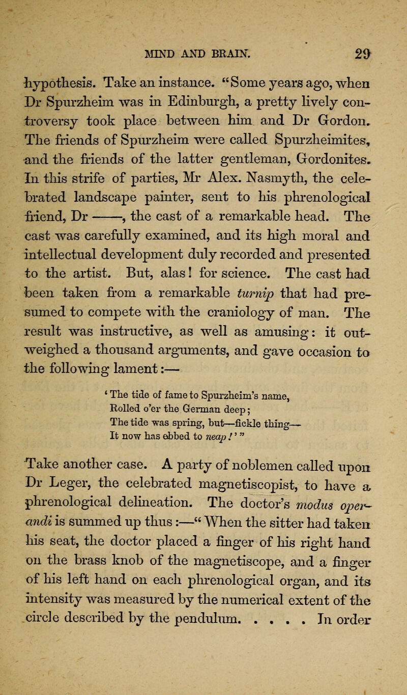hypothesis. Take an instance. Some years ago, when Dr Spurzheim was in Edinburgh, a pretty lively con- troversy took place between him and Dr Gordon. The friends of Spurzheim were called Spm*zheimites, und the friends of the latter gentleman, Gordonites. In this strife of parties, Mr Alex. Nasmyth, the cele- brated landscape painter, sent to his phrenological friend, Dr , the cast of a remarkable head. The cast was carefully examined, and its high moral and intellectual development duly recorded and presented to the artist. But, alas! for science. The cast had been taken fr*om a remarkable turnip that had pre- sumed to compete with the craniology of man. The result was instructive, as well as amusing: it out- weighed a thousand arguments, and gave occasion to the following lament:— * The tide of fame to Spurzlieim's name, Rolled o'er the Gennan deep; The tide was spring, but—fickle thing— It now has ebbed to neap !'  Take another case. A party of noblemen called upon Dr Leger, the celebrated magnetiscopist, to have a phrenological delineation. The doctor's modus opei^ andi is summed up thus:— When the sitter had taken his seat, the doctor placed a finger of his right hand on the brass knob of the magnetiscope, and a finger of his left hand on each phrenological organ, and its intensity was measured by the numerical extent of the circle described by the pendulmn In order