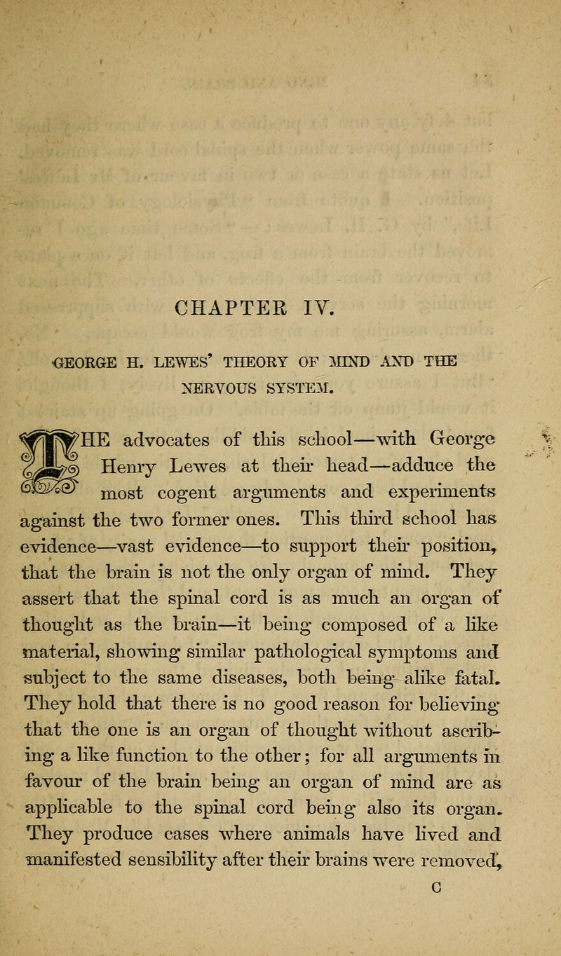 CHAPTER IV. OEORGE H. LEWES' THEORY OF MIND AXD THE NERVOUS SYSTEM. ^HE advocates of this school—with George Henry Lewes at theh* head—adduce the most cogent arguments and experiments against the two former ones. This tliird school has evidence—vast evidence—to support their position, that the brain is not the only organ of mind. They assert that the spmal cord is as much an organ of thought as the brain—it being composed of a like material, sliowmg similar pathological symptoms and subject to the same diseases, both being alike fatal. They hold that there is no good reason for behevmg that the one is an organ of thought without ascrib- ing a like function to the other; for all arguments in favour of the braui being an organ of mind are as applicable to the spinal cord being also its organ. They produce cases where animals have lived and manifested sensibility after then- brains were removed!, G
