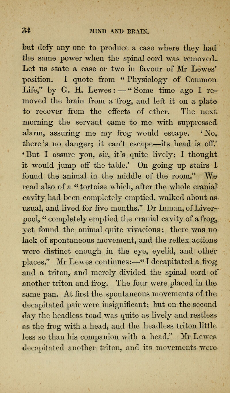 I>ut defy any one to produce a case where they had the same power when the spmal cord was removed^ Let ns state a case or two m favour of Mr Lewes' position. I quote from  Physiology of Common Life, by G. H. Lewes: — Some time ago I re- moved the bram from a fr'og, and left it on a plate to recover from the effects of ether. The next morning the servant came to me with suppressed alann, assmiig me my frog wonld escape. *No,, there's no danger; it can't escape—^its head is off.' ^Bnt I assm-e yon, sfr, it's quite lively; I thought it would jump off the table.' On going up stafrs I fomid the animal in the middle of the room. We read also of a  tortoise which, after the whole cranial cavity had been completely emptied, walked about as usual, and lived for five months. Dr Liman, of Liver- pool,  completely emptied the cranial cavity of a frog, yet found the animal quite vivacious; there was nO' lack of spontaneous movement, and the reflex actions were distinct enough in the eye, eyelid, and other places. Mr Lewes continues:— I decapitated a fr-og and a triton, and merely divided the spinal cord of another triton and fi'Og. The fom- were placed in the same pan. At fu-st the spontaneous movements of the decapitated pafr were insignificant; but on the second day the headless toad was quite as lively and restless as the fi'Og with a head, and the headless triton little less so than his companion with a head. ]\li* Lewe& decapitated another triton, and its movements were