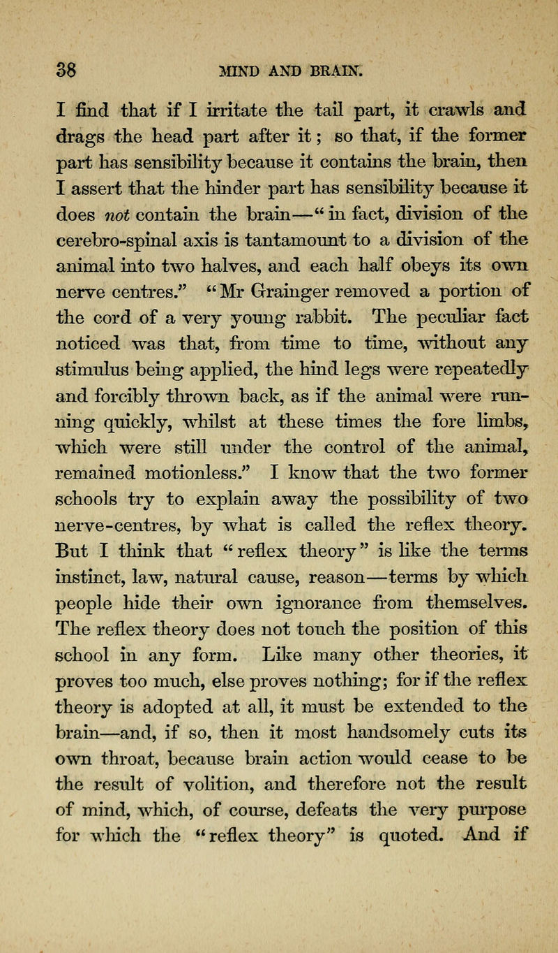 I find that if I irritate the tail part, it crawls and drags the head part after it; so that, if the foimer part has sensibility because it contains the brain, then I assert that the hinder part has sensibility because it does not contain the brain— in fact, division of the cerebro-spinal axis is tantamount to a division of the animal into two halves, and each half obeys its own nerve centres.  Mr Grainger removed a portion of the cord of a very young rabbit. The peculiar fact noticed was that, from time to time, without any stimulus being applied, the hind legs were repeatedly and forcibly thrown back, as if the animal were run- ning quickly, whilst at these times the fore limbs, which were still under the control of the animal, remained motionless. I know that the two former schools try to explain away the possibility of two nerve-centres, by what is called the reflex theory. But I think that  reflex theory is like the terms instinct, law, natural cause, reason—terms by which people hide their own ignorance from themselves. The reflex theory does not touch the position of this school in any form. Like many other theories, it proves too much, else proves nothing; for if the reflex theory is adopted at all, it must be extended to the brain—and, if so, then it most handsomely cuts its own throat, because braia action would c^ase to be the result of volition, and therefore not the result of mind, which, of course, defeats the very pm-pose for wliich the reflex theory is quoted. And if