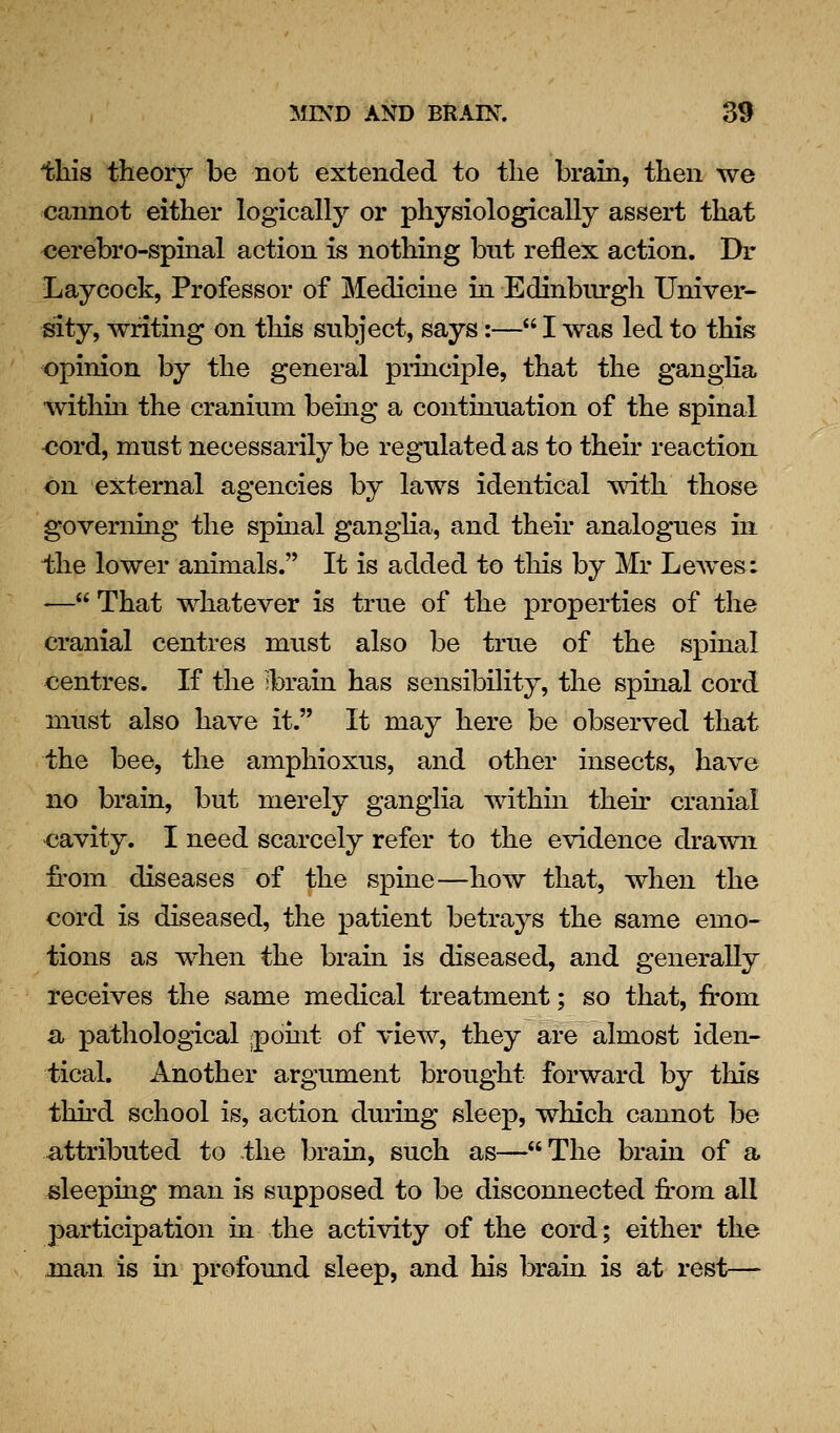 this theory be not extended to the brain, then we cannot either logically or physiologically assert that cerebro-spinal action is nothing but reflex action. Dr Laycock, Professor of Medicine in Edinbiu'gh Univer- sity, writing on this subject, says:— I was led to this opinion by the general piinciple, that the ganglia withm the cranium bemg a continuation of the spinal -cord, must necessarily be regulated as to their reaction on external agencies by laws identical Tvdth those governing the spinal ganglia, and their analogues in the lower animals. It is added to this by Mr LeAves: — That whatever is true of the properties of the cranial centres must also be true of the spinal centres. If the ;brain has sensibility, the spinal cord must also have it. It may here be observed that the bee, the amphioxus, and other insects, have no brain, but merely ganglia within their cranial cavity. I need scarcely refer to the evidence drawn from diseases of the spine—how that, when the cord is diseased, the patient betrays the same emo- tions as when the brain is diseased, and generally receives the same medical treatment; so that, from a pathological ;point of view, they are almost iden- tical. Another argument brought forward by tliis thh'd school is, action during sleep, which cannot be attributed to the brain, such as—The brain of a sleeping man is supposed to be disconnected from all participation in the activity of the cord; either the man is in profound sleep, and his brain is at rest—
