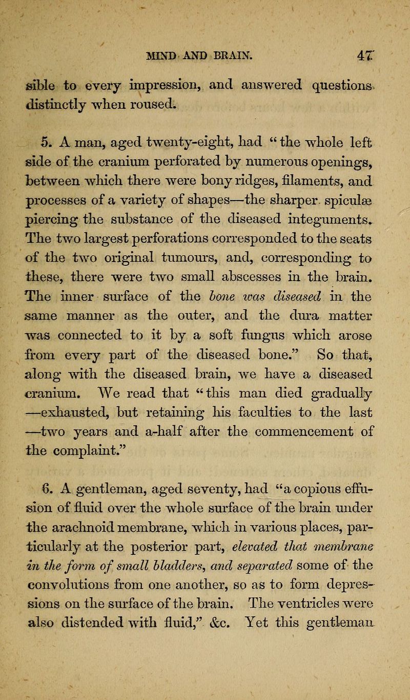 sible to every impression, and answered questions, distinctly when roused. 5. A man, aged twenty-eight, had  the whole left side of the cranium perforated by numerous openings, between which there were bony ridges, filaments, and processes of a variety of shapes—the sharper, spicules piercing the substance of the diseased integuments^ The tv/o largest perforations corresponded to the seats of the tAvo original tumours, and, corresponding to these, there were two small abscesses in the brain. The inner sm'face of the hone urns diseased in the same manner as the outer, and the dura matter was connected to it by a soft fungus which arose from every part of the diseased bone. So that, along with the diseased brain, we have a diseased cranium. We read that this man died gradually —exhausted, but retaming his faculties to the last —^two years and a-half after the commencement of the complaint. 6. A gentleman, aged seventy, had a copious efiu- sion of fluid over the whole surface of the brain under the arachnoid membrane, which in various places, par- ticularly at the posterior part, elevated that membrane in the form of small bladders, and separated some of the convolutions from one another, so as to form depres- sions on the sm-face of the brain. The ventricles were also distended with fluid,'' &c. Yet this gentleman