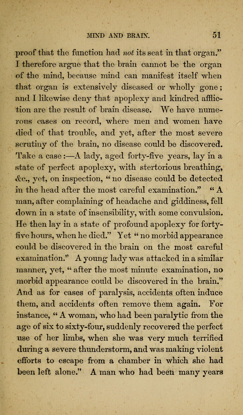 proof that the function had not its seat in that organ. I therefore argue that the brain cannot be the organ of the mind, because mind can manifest itself when that organ is extensively diseased or wholly gone; and I lilvewise deny that apoplexy and kindred afflic- tion are the result of brain disease. We have nume- rous cases on record, where men and women have died of that trouble, and yet, after the most severe scrutiny of the brain, no disease could be discovered. Take a case:—A lady, aged forty-five years, lay in a state of perfect apoplexy, with stertorions breathing, <tc., yet, on inspection,  no disease could be detected in the head after the most careful examination.  A man, after complaining of headache and giddiuess, fell down in a state of insensibility, with some convulsion. He then lay in a state of profound apoplexy for forty- five hours, w^hen he died. Yet  no morbid appearance could be discovered in the brain on the most careful examination. A young lady was attacked in a similar manner, yet,  after the most minute examination, no morbid appearance could be discovered in the brain. And as for cases of paralysis, accidents often induce them, and accidents often remove them again. For instance,  A woman, who had been paralytic fi-om the age of six to sixty-foru', suddenly recovered the perfect use of her Hmbs, when she was very much terrified during a severe thunderstorm, and was makiug violent efforts to escape from a chamber in which she had been left alone. A man who had been many years