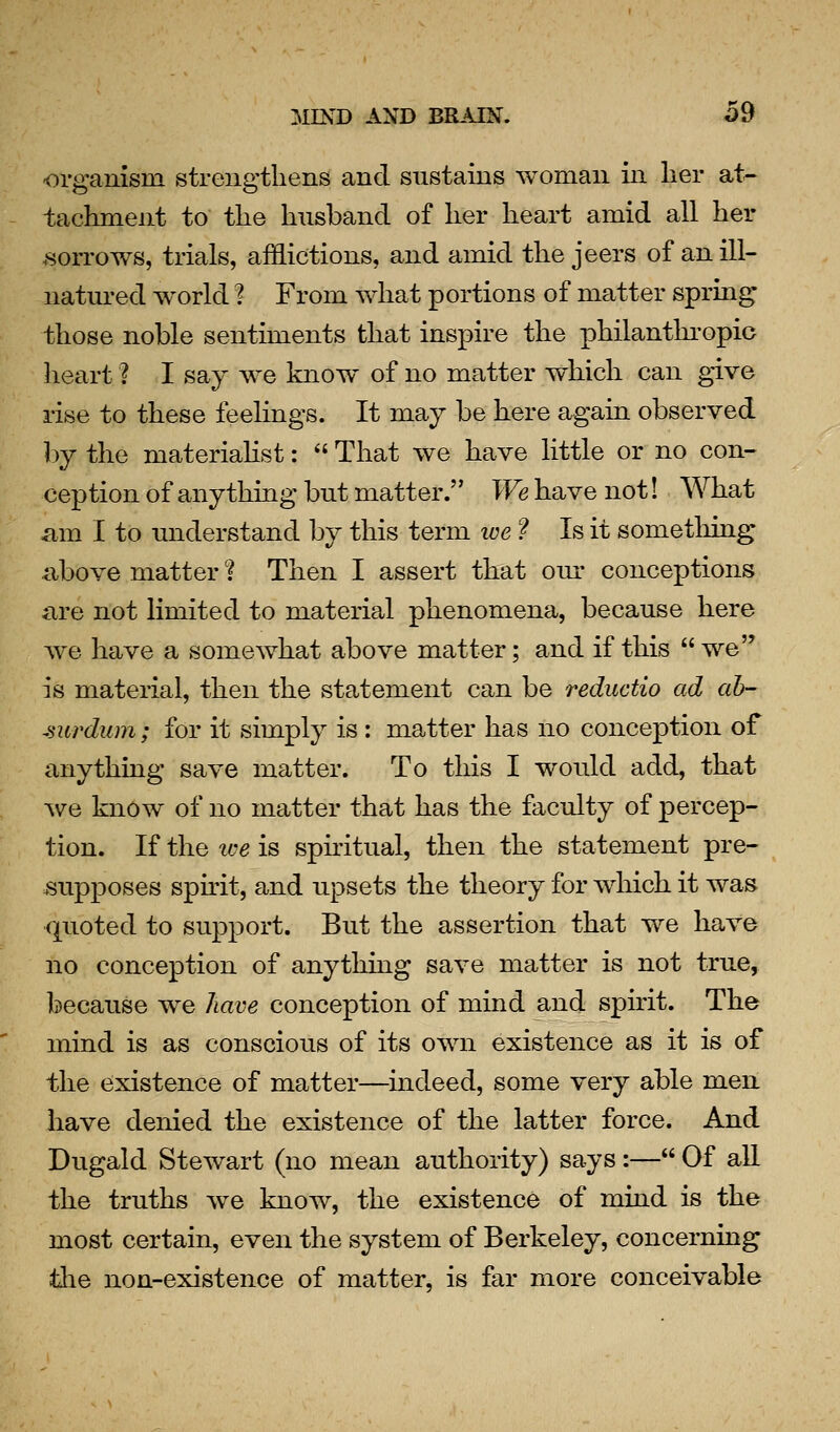 -organism strengthens and sustains woman in lier at^ tachment to the husband of her heart amid all her .sori'ows, trials, afflictions, and amid the jeers of an ill- natured world ? From Y%^hat portions of matter spring those noble sentiments that inspire the philanthropic heart ? I say we know of no matter which can give rise to these feelings. It may be here again observed by the materiahst:  That we have little or no con- ception of anything but matter. We have not! What am I to understand by this term ive ? Is it sometliing nbove matter ? Then I assert that om* conceptions are not limited to material phenomena, because here we have a somewhat above matter; and if this  we is material, then the statement can be reductio ad ah- surdum; for it simply is : matter has no conception of anything save matter. To this I would add, that we know of no matter that has the faculty of percep- tion. If the we is spnitual, then the statement pre- supposes spnit, and upsets the theory for which it was quoted to support. But the assertion that we have no conception of anything save matter is not true, because we have conception of mind and spirit. The mind is as conscious of its own existence as it is of the existence of matter—indeed, some very able men have denied the existence of the latter force. And Dugald Stewart (no mean authority) says :— Of all the truths we know, the existence of mind is the most certain, even the system of Berkeley, concerning tlie non-existence of matter, is far more conceivable