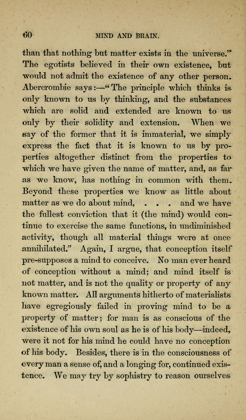 than that nothing but matter exists in the universe.' The egotists believed in then* own existence, but would not admit the existence of any other person. Abercrombie says:—The principle which thinks is. only known to us by thinkmg, and the substances which are solid and extended are known to us only by their solidity and extension. When we say of the former that it is immaterial, we simply express the fact that it is known to us by pro- perties altogether distinct from the properties to which we have given the name of matter, and, as far as we know, has nothing in common with them. Beyond these properties we know as little about matter as we do about mind, . . . and we have the fullest conviction that it (the mind) would con- tinue to exercise the same frmctions, in undiminished activity, though all material things were at once annihilated. Again, I argue, that conception itself pre-supposes a mind to conceive. No man ever heard of conception without a mind; and mind itself is not matter, and is not the quality or property of any known matter. All arguments hitherto of materiaHsts have egregiously failed in proving mind to be a j)roperty of matter; for man is as conscious of the existence of his own soul as he is of his body—indeed, Avere it not for his mind he could have no conception of his body. Besides, there is in the consciousness of every man a sense of, and a longing for, continued exis- tence. We may try by sophistry to reason ourselves