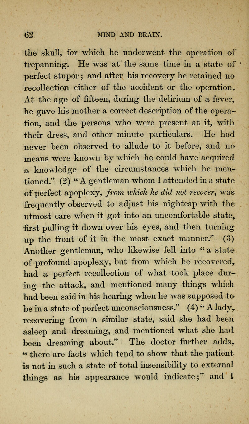 the skull, for which, he tmclerwent the operation of trepanning. He was at the same time in a state of perfect stupor; and after his recovery he retained no recollection either of the accident or the operation^ At the age of fifteen, during the delirium of a fever, he gave his mother a correct description of the opera- tion, and the persons who were present at it, with their dress, and other minute particulars. He had never been observed to allude to it before, and no means were known by which he could have acquu-ed a knowledge of the circumstances which he men- tioned. (2)  A gentleman whom I attended in a state of perfect apoplexy, from which he did not recover, was frequently observed to adjust his nightcap with the utmost care when it got into an imcomfortable state^ first pulling it down over his eyes, and then turning Tip the front of it in the most exact manner. (3) Another gentleman, who likewise fell into a state of profound apoplexy, but from which he recovered, had a perfect recollection of what took place dur- ing the attack, and mentioned many things w^hich had been said in his heaidng when he was supposed to be in a state of perfect unconsciousness. (4)  A lady^ recovering fi:om a similar state, said she had been asleep and dreaming, and mentioned what she had been dreaming about. The doctor further adds, ** there are facts which tend to shoAV that the patient is not in such a state of total insensibility to external things as his appearance would indicate; and I